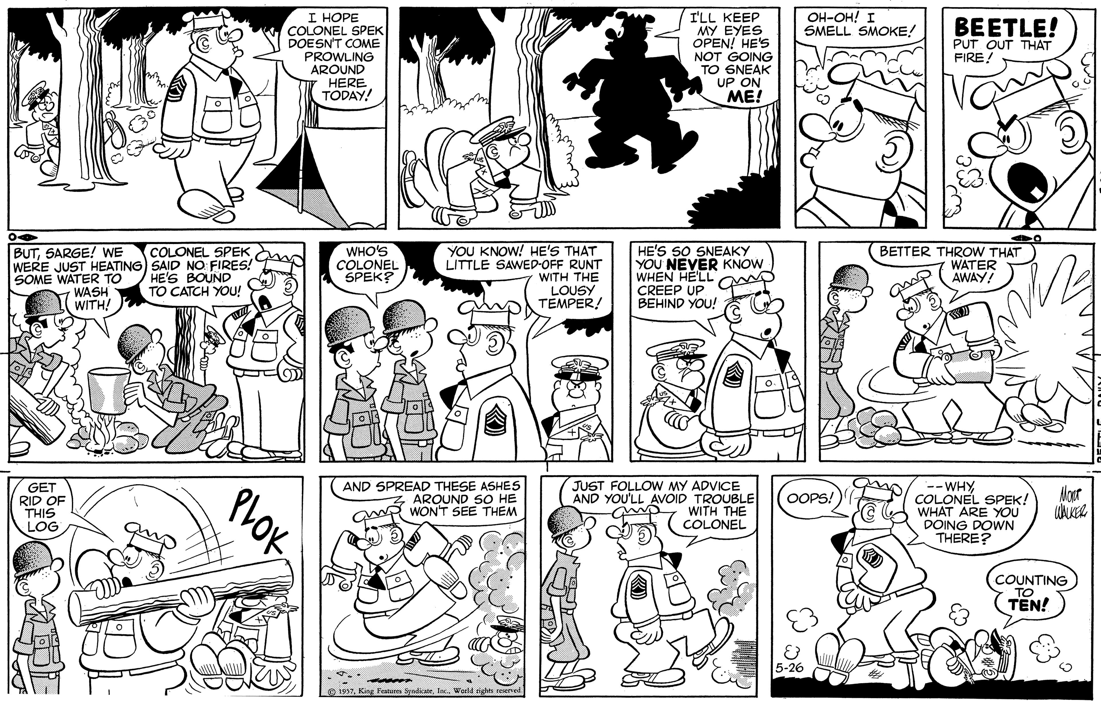 Fiction OCR: I HOPE COLONEL SPEK DOESN'T COME PROWLING AROUND HERE TODAY! I'LL KEEP MY EYES OPEN! HE'S NOT GOING TO 6NEAK UP ON ME! OH-OH! I SMELL SMOKE! BEETLE! PUT OUT THAT FIREYOU KNOW! HE'S THAT LITTLE SAWED-OFF RUNT WITH THE LOUSY TEMPER! COLONEL SPEK m BUTSARGE! WE WERE JUST HEATING) SAID NO: FIRES! SOME WATER TO WASH WITH! WHO'S COLONEL SPEK? HE'S SO SNEAKY YOU NEVER KNOW WHEN HE'LL CREEP UP BEHIND YOU! BETTER THROW THAT WATER AWAY! HE'S BOUND TO CATCH YOU! GET RID OF THIS LOG AND SPREAD THESE ASHES AROUND SO HE WR WON'T SEE THEM JUST FOLLOW MY ADVICE AND YOU'LL AVOID TROUBLE WITH THE COLONEL -- WHYCOLONEL SPEK! WHAT ARE YOU DOING DOWN THERE? OOPS! COUNTING TO TEN! O 1937tec. World eights PLOK I HOPE COLONEL SPEK DOESN'T COME PROWLING AROUND HERE TODAY! I'LL KEEP MY EYES OPEN! HE'S NOT GOING TO 6NEAK UP ON ME! OH-OH! I SMELL SMOKE! BEETLE! PUT OUT THAT FIREYOU KNOW! HE'S THAT LITTLE SAWED-OFF RUNT WITH THE LOUSY TEMPER! COLONEL SPEK m BUTSARGE! WE WERE JUST HEATING) SAID NO: FIRES! SOME WATER TO WASH WITH! WHO'S COLONEL SPEK? HE'S SO SNEAKY YOU NEVER KNOW WHEN HE'LL CREEP UP BEHIND YOU! BETTER THROW THAT WATER AWAY! HE'S BOUND TO CATCH YOU! GET RID OF THIS LOG AND SPREAD THESE ASHES AROUND SO HE WR WON'T SEE THEM JUST FOLLOW MY ADVICE AND YOU'LL AVOID TROUBLE WITH THE COLONEL -- WHYCOLONEL SPEK! WHAT ARE YOU DOING DOWN THERE? OOPS! COUNTING TO TEN! O 1937King Feature Syndicetec. World eights PLOK