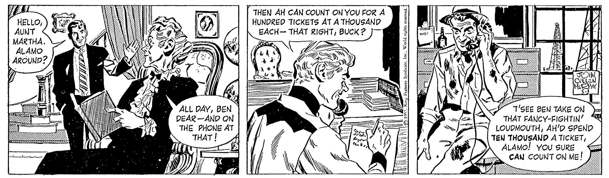 Font OCR: THEN AH CAN COUNT ON YOU FOR A HUNDRED TICKETS AT A THOUSAND EACH- THAT RIGHTBUCK? HELLOAUNT MARTHA. ALAMO AROUND? ALL DAYBEN DEAR -AND ON THE PHONE AT THAT! T'SEE BEN TAKE ON THAT FANCY-FIGHTIN' LOUDMOUTHAH'D SPEND TEN THOUSAND A TICKETALAMO! YOU SURE CAN COUNT ON ME! g Features StadicaleInc. World rigtes roerved. THEN AH CAN COUNT ON YOU FOR A HUNDRED TICKETS AT A THOUSAND EACH- THAT RIGHTBUCK? HELLOAUNT MARTHA. ALAMO AROUND? ALL DAYBEN DEAR -AND ON THE PHONE AT THAT! T'SEE BEN TAKE ON THAT FANCY-FIGHTIN' LOUDMOUTHAH'D SPEND TEN THOUSAND A TICKETALAMO! YOU SURE CAN COUNT ON ME! g Features StadicaleInc. World rigtes roerved.