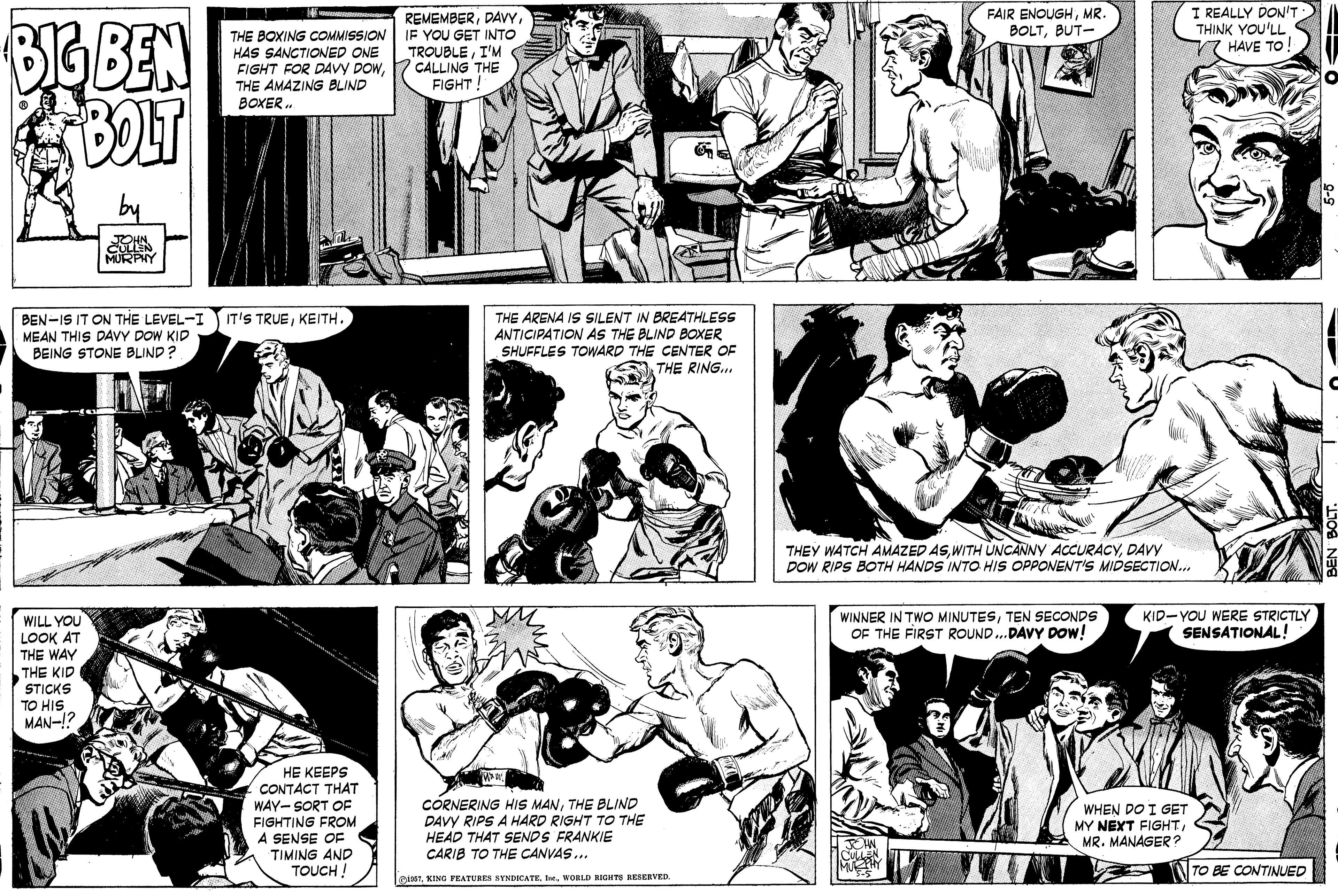 Style OCR: REMEMBERIF YOU GET INTO TROUBLEI'M CALLING THE FIGHT FAIR ENOUGHMR. BOLTBUT- I REALLY DON'T THINK YOU'LL 7 HAVE TO BIG BEN BOLT THE BOXING COMMISSION HAS SANCTIONED ONE FIGHT FOR DAvy DOWTHE AMAZING BLIND BOXER. MURPY BEN-IS IT ON THE LEVEL-I MEAN THIS DAVY DOW KID BEING STONE BLIND? IT'S TRUEKEITH. BREATHLESS ANTICIPATION AS THE BLIND BOXER SHUFFLES TOWARD THE CENTER OF THE RING.. THE ARENA IS SILENT THEY WATCH AMAZED ASDAVY DOW RIPS BOTH HANDS INTO HIS OPPONENT'S MIDSECTION.. WINNER IN TWO MINUTESTEN SECONDS OF THE FIRST ROUND..DAVY DOW! KID-YOU WERE STRICTLY SENSATIONAL! WILL YOU LOOK AT THE WAY THE KID STICKS TO HIS MAN-!? HE KEEPS CONTACT THAT WAY- SORT OF FIGHTING FROM A SENSE OF TIMING AND TOUCH ! CORNERING HIS MANTHE BLIND DAVY RIPS A HARD RIGHT TO THE HEAD THAT SENDS FRANKIE CARIB TO THE CANVAS... WHEN DO I GET MY NEXT FIGHTMR. MANAGER? TO BE CONTINUED mseTWORLD RIGHTS BESERVED. REMEMBERIF YOU GET INTO TROUBLEI'M CALLING THE FIGHT FAIR ENOUGHMR. BOLTBUT- I REALLY DON'T THINK YOU'LL 7 HAVE TO BIG BEN BOLT THE BOXING COMMISSION HAS SANCTIONED ONE FIGHT FOR DAvy DOWTHE AMAZING BLIND BOXER. MURPY BEN-IS IT ON THE LEVEL-I MEAN THIS DAVY DOW KID BEING STONE BLIND? IT'S TRUEKEITH. BREATHLESS ANTICIPATION AS THE BLIND BOXER SHUFFLES TOWARD THE CENTER OF THE RING.. THE ARENA IS SILENT THEY WATCH AMAZED ASWITH UNCANNY ACCURACYDAVY DOW RIPS BOTH HANDS INTO HIS OPPONENT'S MIDSECTION.. WINNER IN TWO MINUTESTEN SECONDS OF THE FIRST ROUND..DAVY DOW! KID-YOU WERE STRICTLY SENSATIONAL! WILL YOU LOOK AT THE WAY THE KID STICKS TO HIS MAN-!? HE KEEPS CONTACT THAT WAY- SORT OF FIGHTING FROM A SENSE OF TIMING AND TOUCH ! CORNERING HIS MANTHE BLIND DAVY RIPS A HARD RIGHT TO THE HEAD THAT SENDS FRANKIE CARIB TO THE CANVAS... WHEN DO I GET MY NEXT FIGHTMR. MANAGER? TO BE CONTINUED mseTKING PEATURES SYNDICATE lesWORLD RIGHTS BESERVED.