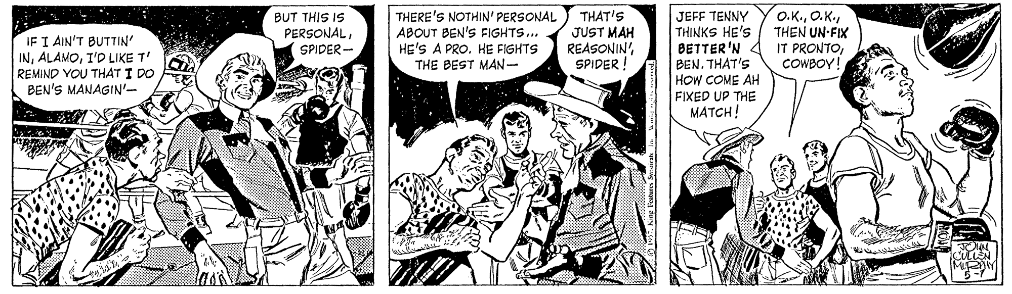 Conversation OCR: BUT THIS IS PERSONALIF I AIN'T BUTTIN' INI'D LIKE T' REMIND YOU THAT I DO BEN'S MANAGIN'- THERE'S NOTHIN' PERSONAL ABOUT BEN'S FIGHTS.. HE'S A PRO. HE FIGHTS THE BEST MAN- THAT'S JUST MAH REASONIN'SPIDER ! JEFF TENNY THINKS HE'S BETTER'N BEN. THAT'S HOW COME AH FIXED UP THE MATCH! O.K.THEN UN-FIX IT PRONTOCOWBOY! SPIDER- MIY BUT THIS IS PERSONALIF I AIN'T BUTTIN' INI'D LIKE T' REMIND YOU THAT I DO BEN'S MANAGIN'- THERE'S NOTHIN' PERSONAL ABOUT BEN'S FIGHTS.. HE'S A PRO. HE FIGHTS THE BEST MAN- THAT'S JUST MAH REASONIN'SPIDER ! JEFF TENNY THINKS HE'S BETTER'N BEN. THAT'S HOW COME AH FIXED UP THE MATCH! O.K.THEN UN-FIX IT PRONTOCOWBOY! SPIDER- MIY