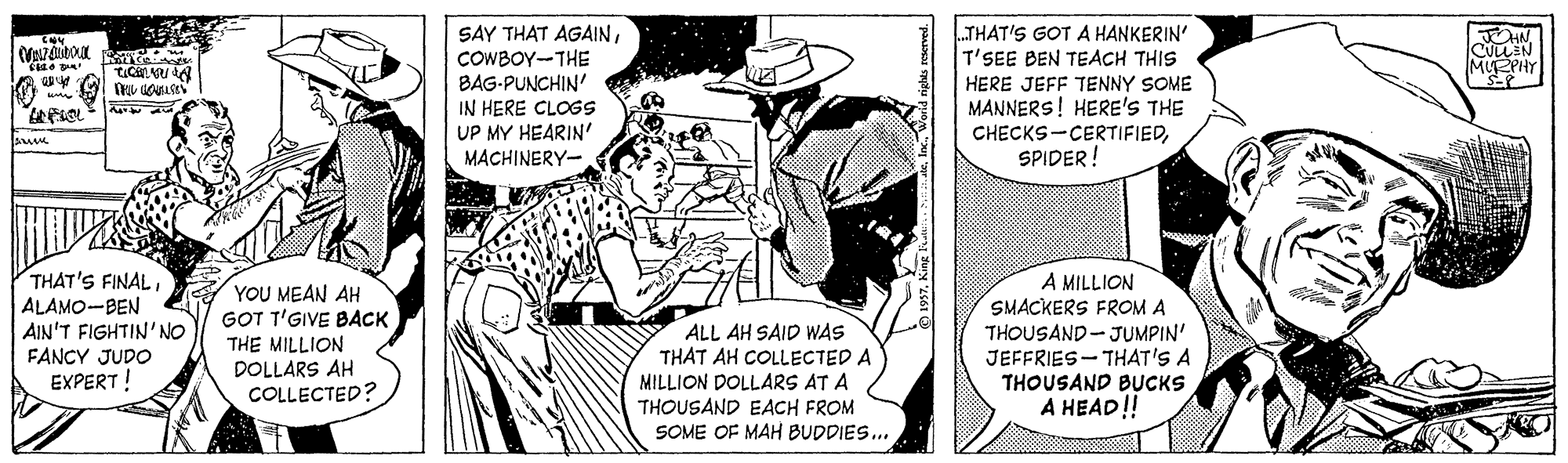 Art OCR: LTHAT'S GOT A HANKERIN SAY THAT AGAINCOWBOY-THE BAG-PUNCHIN' IN HERE CLOGS T'SEE BEN TEACH THIS HERE JEFF TENNY SOME MANNERS! HERE'S THE MUEPHY UP MY HEARIN' MACHINERY- CHECKS-CERTIFIEDSPIDER! THAT'S FINALALAMO-BEN AIN'T FIGHTIN'NO FANCY JUDO EXPERT ! A MILLION SMACKERS FROM A THOUSAND-JUMPIN' JEFFRIES- THAT'S A THOUSAND BUCKS A HEAD! YOU MEAN AH GOT T'GIVE BACK ALL AH SAID WAS THAT AH COLLECTED A THE MILLION DOLLARS AH COLLECTED? MILLION DOLLARS AT A THOUSAND EACH FROM SOME OF MAH BUDDIES.. LTHAT'S GOT A HANKERIN SAY THAT AGAINCOWBOY-THE BAG-PUNCHIN' IN HERE CLOGS T'SEE BEN TEACH THIS HERE JEFF TENNY SOME MANNERS! HERE'S THE MUEPHY UP MY HEARIN' MACHINERY- CHECKS-CERTIFIEDSPIDER! THAT'S FINALALAMO-BEN AIN'T FIGHTIN'NO FANCY JUDO EXPERT ! A MILLION SMACKERS FROM A THOUSAND-JUMPIN' JEFFRIES- THAT'S A THOUSAND BUCKS A HEAD! YOU MEAN AH GOT T'GIVE BACK ALL AH SAID WAS THAT AH COLLECTED A THE MILLION DOLLARS AH COLLECTED? MILLION DOLLARS AT A THOUSAND EACH FROM SOME OF MAH BUDDIES..