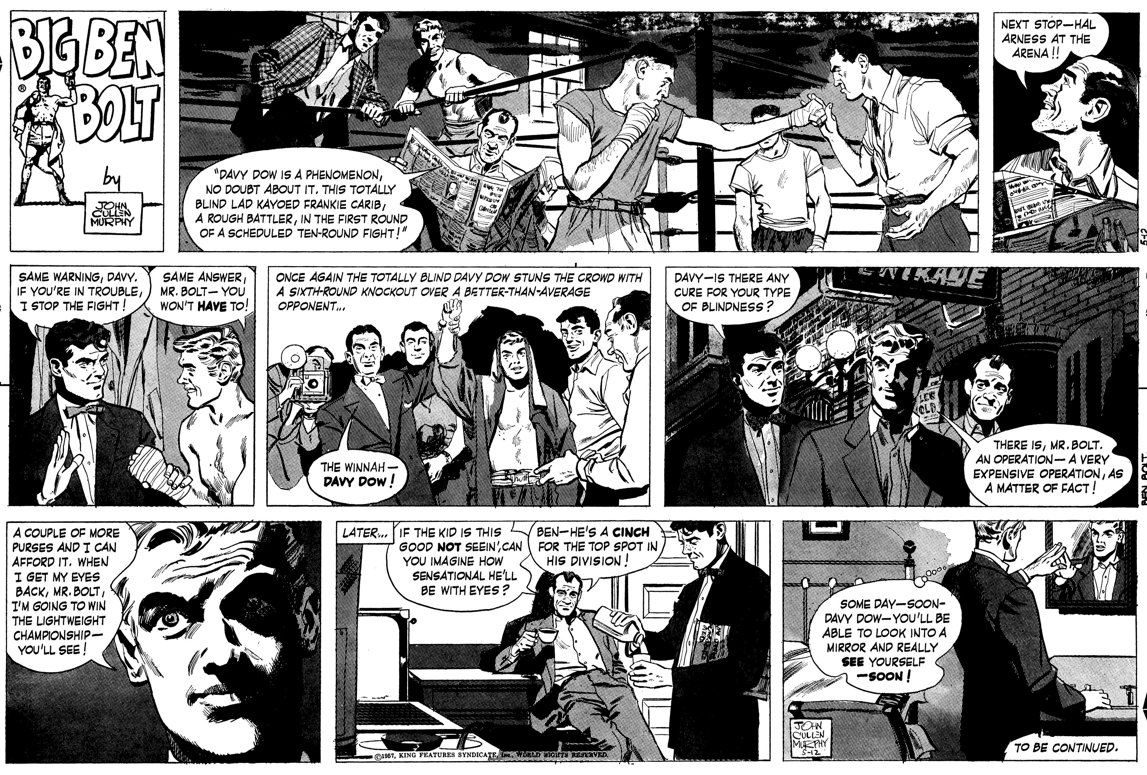 Interaction OCR: BIG BEN BOT NEXT STOP-HAL ARNESS AT THE ARENA ! "DAVY DOW IS A PHENOMENONTHIS TOTALLY BLIND LAD KAYOED FRANKIE CARIBIN THE FIRST ROUND OF A SCHEDULED TEN-ROUND FIGHT!" SAME WARNINGDAVY. IF YOU'RE IN TROUBLEI STOP THE FIGHT! SAME ANSWERMR. BOLT- YOU WON'T HAVE TO! ONCE AGAIN THE TOTALLY BLIND DAVY DOW STUNS THE CROWD WITH A SIXTH-ROUND KNOCKOUT OVER A BETTER-THAN-AVERAGE DAVY-IS THERE ANY CURE FOR YOUR TYPE OF BLINDNESS ? OPPONENT. THE WINNAH- DAVY DOW ! THERE ISMR. BOLT. AN OPERATION-A VERY EXPENSIVE OPERATIONAS A MATTER OF FACT! A COUPLE OF MORE PURSES AND I CAN AFFORD IT. WHEN I GET MY EYES BACKI'M GOING TO WIN THE LIGHTWEIGHT CHAMPIONSHIP- YOU'LL SEE! LATER. IF THE KID IS THIS BEN-HE'S A CINCH GOOD NOT SEEINCAN FOR THE TOP SPOT IN YOU IMAGINE HOW SENSATIONAL HE'LL BE WITH EYES ? HIS DIVISION! SOME DAY-SOON- DAVY DOW-YOu'LL BE ABLE TO LOOK INTO A MIRROR AND REALLY SEE YOURSELF -SOON ! JOHN CULLEN TO BE CONTINUED. ASTKING FEATURES SYNDICATE. WED TO VED BIG BEN BOT NEXT STOP-HAL ARNESS AT THE ARENA ! "DAVY DOW IS A PHENOMENONNO DOUBT ABOUT ITTHIS TOTALLY BLIND LAD KAYOED FRANKIE CARIBA ROUGH BATTLERIN THE FIRST ROUND OF A SCHEDULED TEN-ROUND FIGHT!" SAME WARNINGDAVY. IF YOU'RE IN TROUBLEI STOP THE FIGHT! SAME ANSWERMR. BOLT- YOU WON'T HAVE TO! ONCE AGAIN THE TOTALLY BLIND DAVY DOW STUNS THE CROWD WITH A SIXTH-ROUND KNOCKOUT OVER A BETTER-THAN-AVERAGE DAVY-IS THERE ANY CURE FOR YOUR TYPE OF BLINDNESS ? OPPONENT. THE WINNAH- DAVY DOW ! THERE ISMR. BOLT. AN OPERATION-A VERY EXPENSIVE OPERATIONAS A MATTER OF FACT! A COUPLE OF MORE PURSES AND I CAN AFFORD IT. WHEN I GET MY EYES BACKMR. BOLTI'M GOING TO WIN THE LIGHTWEIGHT CHAMPIONSHIP- YOU'LL SEE! LATER. IF THE KID IS THIS BEN-HE'S A CINCH GOOD NOT SEEINCAN FOR THE TOP SPOT IN YOU IMAGINE HOW SENSATIONAL HE'LL BE WITH EYES ? HIS DIVISION! SOME DAY-SOON- DAVY DOW-YOu'LL BE ABLE TO LOOK INTO A MIRROR AND REALLY SEE YOURSELF -SOON ! JOHN CULLEN TO BE CONTINUED. ASTKING FEATURES SYNDICATE. WED TO VED
