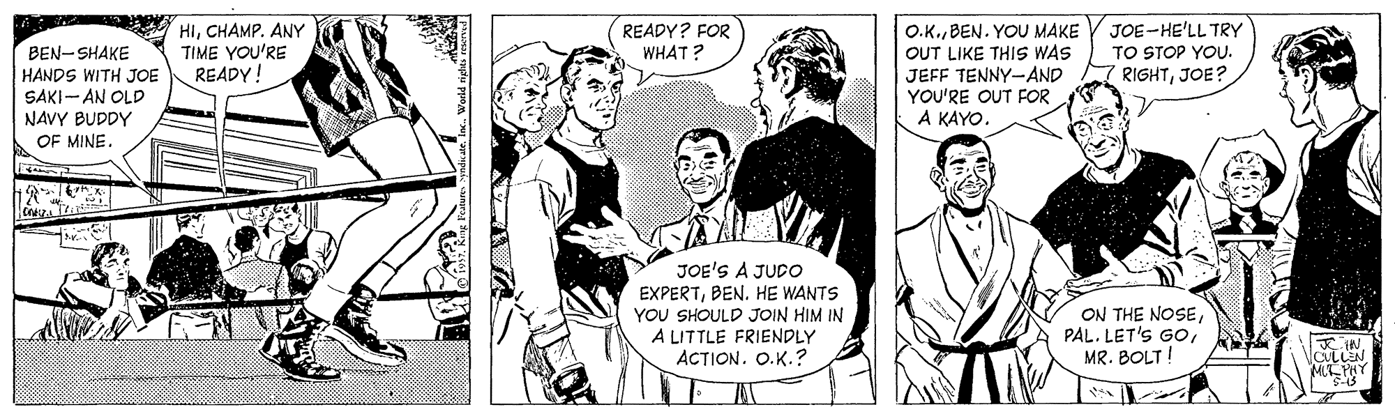 Mammal OCR: HICHAMP. ANY TIME YOU'RE READY! READY? FOR WHAT ? O.K.BEN. YOU MAKE OUT LIKE THIS WAS JEFF TENNY--AND YOU'RE OUT FOR. A KAYOJOE-HE'LL TRY TO STOP YOU. RIGHTJOE? BEN-SHAKE HANDS WITH JOE SAKI- AN OLD NAVY BUDDY OF MINE. JOE'S A JUDO EXPERTBEN. HE WANTS YOU SHOULD JOIN HIM IN A LITTLE FRIENDLY ACTION. O.K.? ON THE NOSEMR. BOLT! ?W CULLEN M?RY HICHAMP. ANY TIME YOU'RE READY! READY? FOR WHAT ? O.K.BEN. YOU MAKE OUT LIKE THIS WAS JEFF TENNY--AND YOU'RE OUT FOR. A KAYOJOE-HE'LL TRY TO STOP YOU. RIGHTJOE? BEN-SHAKE HANDS WITH JOE SAKI- AN OLD NAVY BUDDY OF MINE. JOE'S A JUDO EXPERTBEN. HE WANTS YOU SHOULD JOIN HIM IN A LITTLE FRIENDLY ACTION. O.K.? ON THE NOSEPAL. LET'S GoMR. BOLT! ? W CULLEN M ? RY
