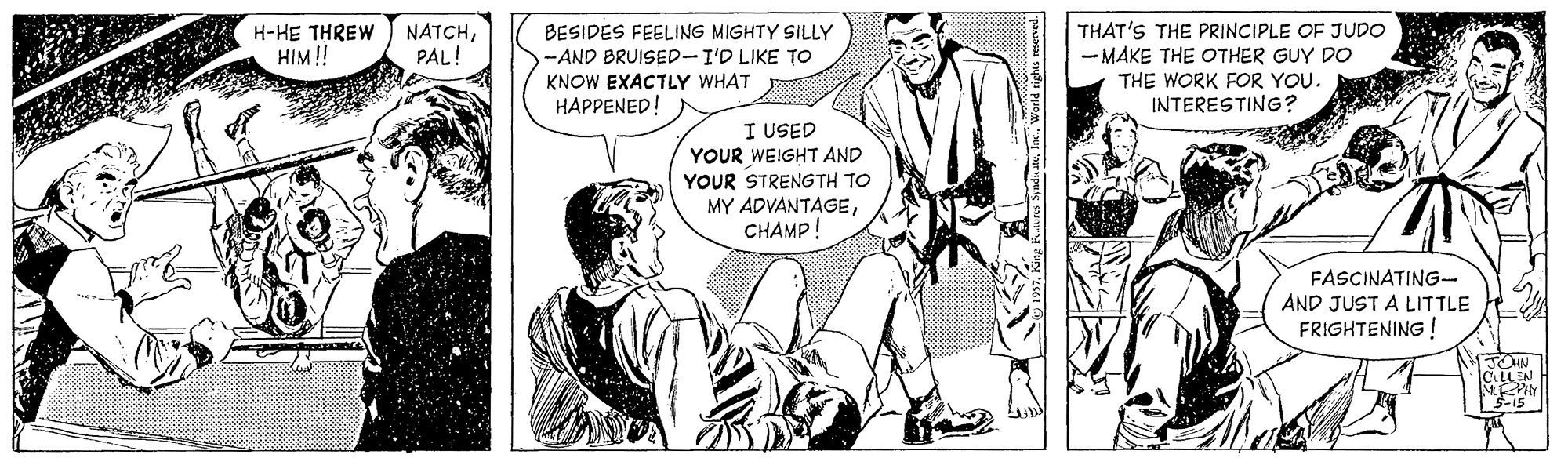 Sharing OCR: NATCHPAL! BESIDES FEELING MIGHTY SILLY -AND BRUISED-I'D LIKE TO KNOW EXACTLY WHAT HAPPENED! THAT'S THE PRINCIPLE OF JUDO - MAKE THE OTHER GUY DO THE WORK FOR YOU. INTERESTING? H-HE THREW HIM! I USED YOUR WEIGHT AND YOUR STRENGTH TO MY ADVANTAGECHAMP! FASCINATING- AND JUST A LITTLE FRIGHTENING ! JOHN CiLLEN 3-15 NATCHPAL! BESIDES FEELING MIGHTY SILLY -AND BRUISED-I'D LIKE TO KNOW EXACTLY WHAT HAPPENED! THAT'S THE PRINCIPLE OF JUDO - MAKE THE OTHER GUY DO THE WORK FOR YOU. INTERESTING? H-HE THREW HIM! I USED YOUR WEIGHT AND YOUR STRENGTH TO MY ADVANTAGECHAMP! FASCINATING- AND JUST A LITTLE FRIGHTENING ! JOHN CiLLEN 3-15