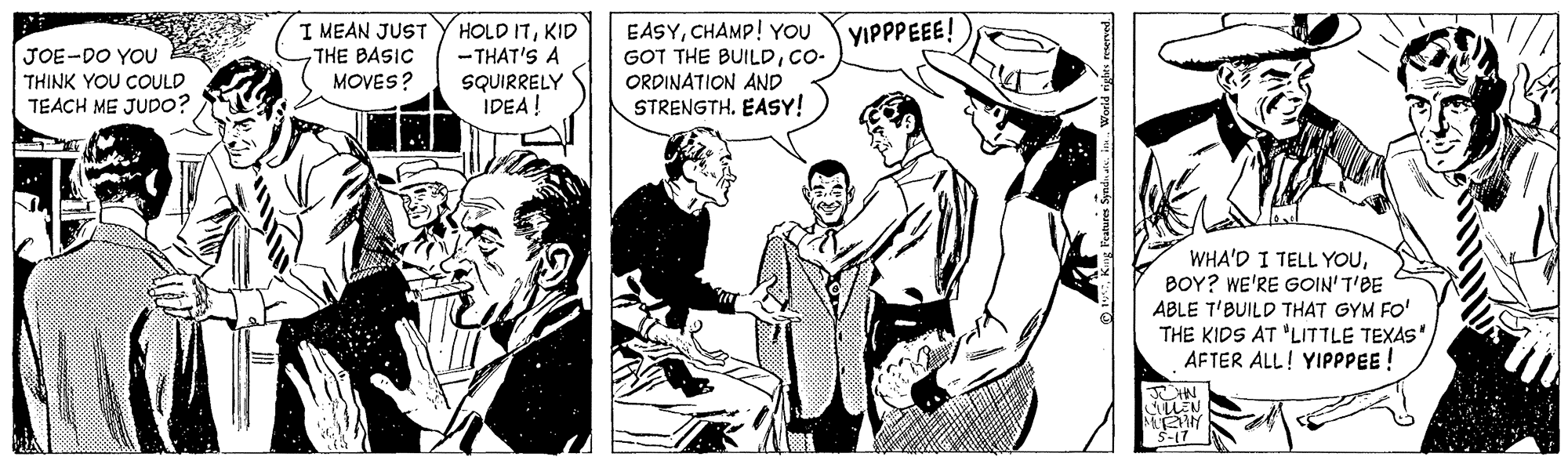 Illustration OCR: I MEAN JUST THE BASIC MOVES? HOLD ITKID - THAT'S A SQUIRRELY IDEA! EASYCHAMP! YOU GOT THE BUILDCO- ORDINATION AND STRENGTH. EASY! YIPPPEEE! JOE-DO YOU THINK YOU COULD TEACH ME JUD0? WHA'D I TELL YOUBOY? WE'RE GOIN' T'BE ABLE T'BUILD THAT GYM FO' THE KIDS AT "LITTLE TEXAS" AFTER ALL! YIPPPEE ! I MEAN JUST THE BASIC MOVES? HOLD ITKID - THAT'S A SQUIRRELY IDEA! EASYCHAMP! YOU GOT THE BUILDCO- ORDINATION AND STRENGTH. EASY! YIPPPEEE! JOE-DO YOU THINK YOU COULD TEACH ME JUD0? WHA'D I TELL YOUBOY? WE'RE GOIN' T'BE ABLE T'BUILD THAT GYM FO' THE KIDS AT "LITTLE TEXAS" AFTER ALL! YIPPPEE !