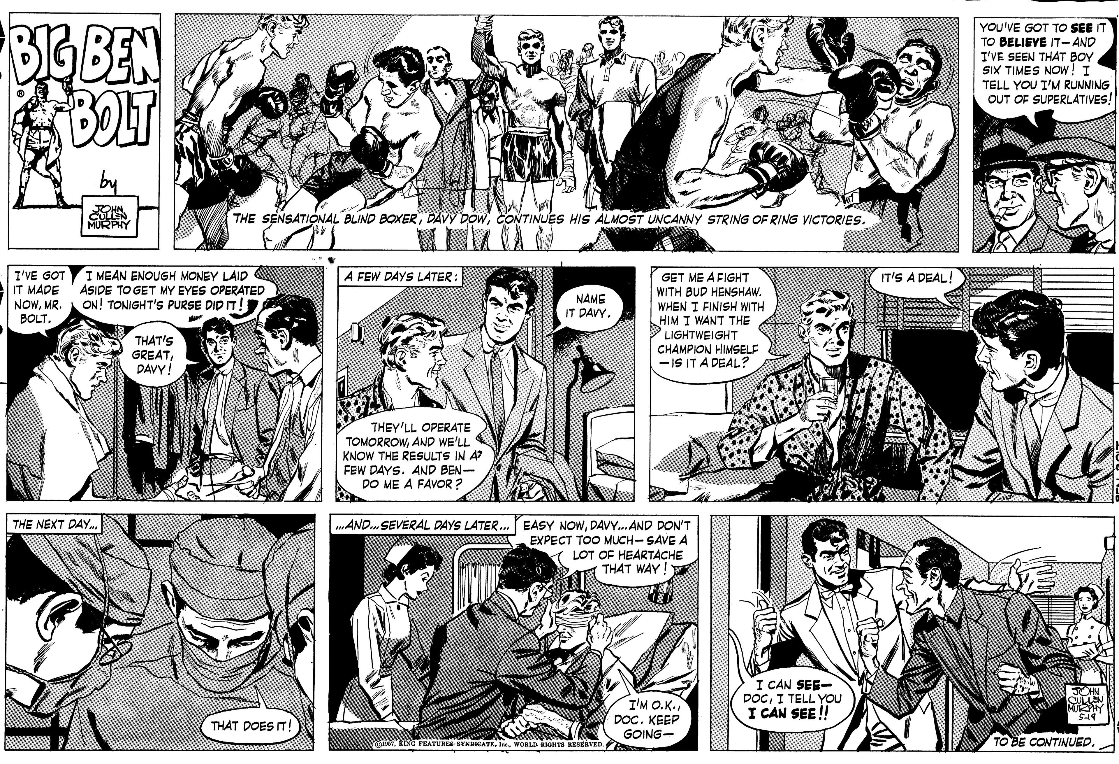 Sharing OCR: YOU'VE GOT TO SEE IT TO BELIEVE IT-AND I'VE SEEN THAT BOY SIX TIMES NOw! I TELL YOU T'M RUNNING OUT OF SUPERLATIVES! BOLT CULLEN THE SENSATIONAL BLIND BOXERCONTINUES HIS ALMOST UNCANNY STRING OF RING VICTORIES. I MEAN ENOUGH MONEY LAID ASIDE TO GET MY EYES OPERATED ON! TONIGHT'S PURSE DID IT! A FEW DAYS LATER: I'VE GOT IT MADE NOWMR BOLT. IT'S A DEAL! GET ME A FIGHT WITH BUD HENSHAW. WHEN I FINISH WITH HIM I WANT THE PLIGHTWEIGHT CHAMPION HIMSELF -IS IT A DEAL: NAME IT DAVY. THAT'S GREATDAVY! THEY'LL OPERATE TOMORROWAND WE'LL KNOW THE RESULTS IN A FEW DAYS. AND BEN- DO ME A FAVOR ? THE NEXT DAY.. AND.. SEVERAL DAYS LATER. EASY NOWDAVY.AND DON'T EXPECT TOO MUCH- SAVE A ( LOT OF HEARTACHE THAT WAY! I'M O.K. DOC. KEEP I CAN SEE- DOCI TELL YOU I CAN SEE ! OHN MUY THAT DOES IT! GOING- FRATURES SYNDICATEWORLD RIGHTS RKSEAVED. TO BE CONTINUED. YOU'VE GOT TO SEE IT TO BELIEVE IT-AND I'VE SEEN THAT BOY SIX TIMES NOw! I TELL YOU T'M RUNNING OUT OF SUPERLATIVES! BOLT CULLEN THE SENSATIONAL BLIND BOXERDAVY DOWCONTINUES HIS ALMOST UNCANNY STRING OF RING VICTORIES. I MEAN ENOUGH MONEY LAID ASIDE TO GET MY EYES OPERATED ON! TONIGHT'S PURSE DID IT! A FEW DAYS LATER: I'VE GOT IT MADE NOWMR BOLT. IT'S A DEAL! GET ME A FIGHT WITH BUD HENSHAW. WHEN I FINISH WITH HIM I WANT THE PLIGHTWEIGHT CHAMPION HIMSELF -IS IT A DEAL: NAME IT DAVY. THAT'S GREATDAVY! THEY'LL OPERATE TOMORROWAND WE'LL KNOW THE RESULTS IN A FEW DAYS. AND BEN- DO ME A FAVOR ? THE NEXT DAY.. AND.. SEVERAL DAYS LATER. EASY NOWDAVY.AND DON'T EXPECT TOO MUCH- SAVE A ( LOT OF HEARTACHE THAT WAY! I'M O.K. DOC. KEEP I CAN SEE- DOCI TELL YOU I CAN SEE ! OHN MUY THAT DOES IT! GOING- FRATURES SYNDICATEWORLD RIGHTS RKSEAVED. TO BE CONTINUED.