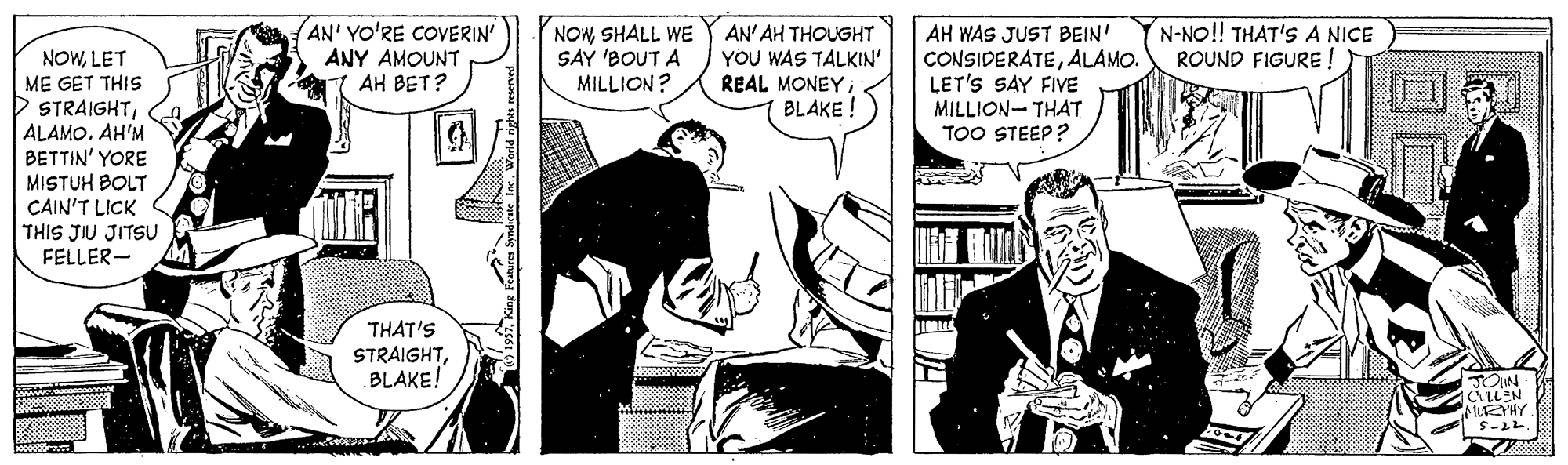 Conversation OCR: AN' YO'RE COVERIN ANY AMOUNT AH BET? NOWSHALL WE SAY 'BOUT A MILLION? AH WAS JUST BEIN' CONSIDERATEALAMO. LET'S SAY FIVE MILLION- THAT TOO STEEP ? N-NO! THAT'S A NICE ROUND FIGURE ! AN' AH THOUGHT NOWLET ME GET THIS D STRAIGHTALAMO. AH'M BETTIN' YORE MISTUH BOLT CAIN'T LICK THIS JIU JITSU FELLER- YOU WAS TALKIN' REAL MONEYBLAKE ! THAT'S STRAIGHTBLAKE! JOIN CLLEN MUEYHY AN' YO'RE COVERIN ANY AMOUNT AH BET? NOWSHALL WE SAY 'BOUT A MILLION? AH WAS JUST BEIN' CONSIDERATEALAMO. LET'S SAY FIVE MILLION- THAT TOO STEEP ? N-NO! THAT'S A NICE ROUND FIGURE ! AN' AH THOUGHT NOWLET ME GET THIS D STRAIGHTALAMO. AH'M BETTIN' YORE MISTUH BOLT CAIN'T LICK THIS JIU JITSU FELLER- YOU WAS TALKIN' REAL MONEYBLAKE ! THAT'S STRAIGHTBLAKE! JOIN CLLEN MUEYHY