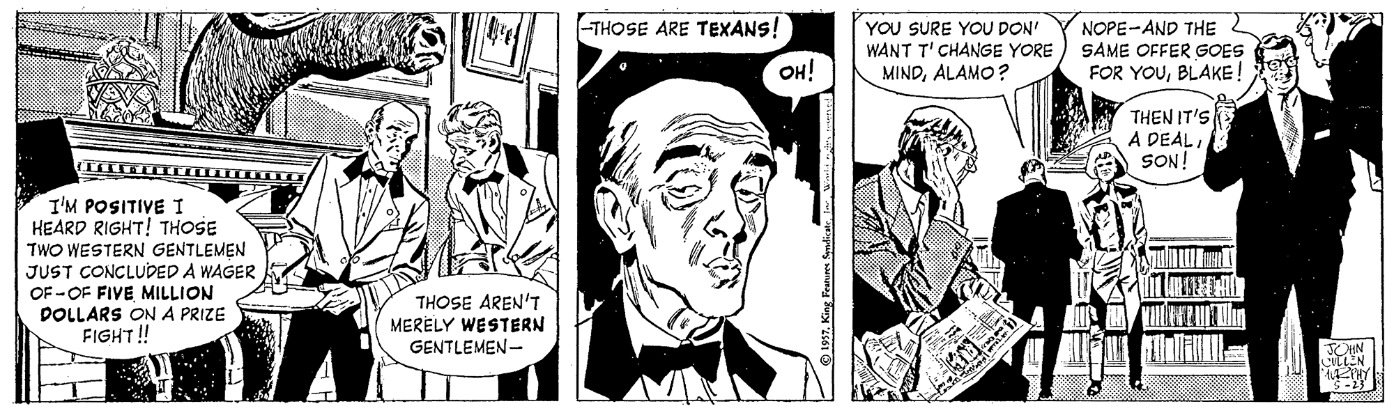 Art OCR: -THOSE ARE TEXANS! YOU SURE YOU DON' WANT T' CHANGE YORE MINDALAMO? NOPE-AND THE SAME OFFER GOES FOR YOUBLAKE! OH! THEN IT'S A DEAL SON! I'M POSITIVE I HEARD RIGHT! THOSE TWO WESTERN GENTLEMEN JUST CONCLUDED A WAGER OF - OF FIVE MILLION ?LmE DOLLARS ON A PRIZE FIGHT!! THOSE AREN'T MERELY WESTERN GENTLEMEN- EN S-23 -THOSE ARE TEXANS! YOU SURE YOU DON' WANT T' CHANGE YORE MINDALAMO? NOPE-AND THE SAME OFFER GOES FOR YOUBLAKE! OH! THEN IT'S A DEAL SON! I'M POSITIVE I HEARD RIGHT! THOSE TWO WESTERN GENTLEMEN JUST CONCLUDED A WAGER OF - OF FIVE MILLION ? LmE DOLLARS ON A PRIZE FIGHT!! THOSE AREN'T MERELY WESTERN GENTLEMEN- EN S-23