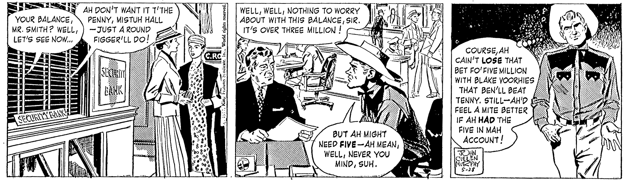 Conversation OCR: SISSE AH DON'T WANT IT T'THE WELLNOTHING TO WORRY ABOUT WITH THIS BALANCESIR. IT'S OVER THREE MILLION ! YOUR BALANCEMISTUH HALL MR. SMITH? WELL) -JUST A ROUND FIGGER'LL Do! LET'S SEE NOw.. COURSEAH CAIN'T LOSE THAT BET FO'FIVE MILLION WITH BLAKE VOORHIES THAT BEN'LL BEAT TENNY. STILL-AH'D FEEL A MITE BETTER IF AH HAD THE SECERNT SECURITYFANK FIVE IN MAH BUT AH MIGHT NEED FIVE-AH MEANNEVER YOU MINDSUH. ACCOUNT! CLLEN S-25 SISSE AH DON'T WANT IT T'THE WELLNOTHING TO WORRY ABOUT WITH THIS BALANCESIR. IT'S OVER THREE MILLION ! YOUR BALANCEMISTUH HALL MR. SMITH? WELL) -JUST A ROUND FIGGER'LL Do! LET'S SEE NOw.. COURSEAH CAIN'T LOSE THAT BET FO'FIVE MILLION WITH BLAKE VOORHIES THAT BEN'LL BEAT TENNY. STILL-AH'D FEEL A MITE BETTER IF AH HAD THE SECERNT SECURITYFANK FIVE IN MAH BUT AH MIGHT NEED FIVE-AH MEANNEVER YOU MINDSUH. ACCOUNT! CLLEN S-25