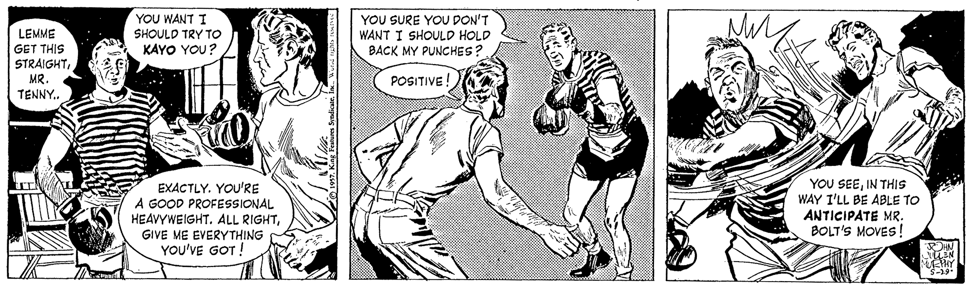 Mammal OCR: YOU WANT I SHOULD TRY TO KAYO YOU? YOU SURE YOU DON'T WANT I SHOULD HOLD BACK MY PUNCHES? LEMME GET THIS STRAIGHTMR. TENNY.. POSITIVE ! EXACTLY. YOU'RE A GOOD PROFESSIONAL HEAVYWEIGHT. ALL RIGHTIN THIS WAY I'LL BE ABLE TO ANTICIPATE MR. BOLT'S MOVES! GIVE ME EVERYTHING YOU'VE GOT! OHN YOU WANT I SHOULD TRY TO KAYO YOU? YOU SURE YOU DON'T WANT I SHOULD HOLD BACK MY PUNCHES? LEMME GET THIS STRAIGHTMR. TENNY.. POSITIVE ! EXACTLY. YOU'RE A GOOD PROFESSIONAL HEAVYWEIGHT. ALL RIGHTYOU SEEIN THIS WAY I'LL BE ABLE TO ANTICIPATE MR. BOLT'S MOVES! GIVE ME EVERYTHING YOU'VE GOT! OHN
