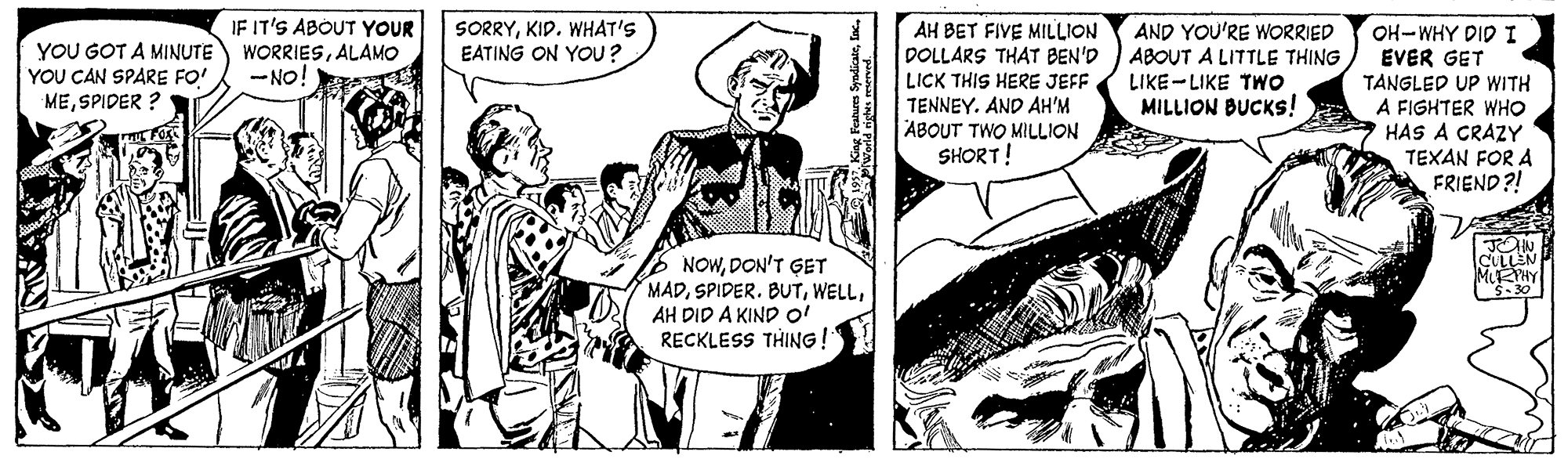 Parallel OCR: IF IT'S ABOUT YOUR WORRIESALAMO - NO! SORRYKID. WHAT'S EATING ON YOU? AH BET FIVE MILLION DOLLARS THAT BEN'D LICK THIS HERE JEFF AND YOU'RE WORRIED ABOUT A LITTLE THING LIKE-LIKE TWO MILLION BUCKS! OH-WHY DID I EVER GET TANGLED UP WITH A FIGHTER WHO HAS A CRAZY TEXAN FOR A FRIEND ?! YOU GOT A MINUTE YOU CAN SPARE FO' MESPIDER ? TENNEY. AND AH'M ABOUT TWO MILLION SHORT! NOWDON'T GET MADAH DID A KIND o! RECKLESS THING ! -30 IF IT'S ABOUT YOUR WORRIESALAMO - NO! SORRYKID. WHAT'S EATING ON YOU? AH BET FIVE MILLION DOLLARS THAT BEN'D LICK THIS HERE JEFF AND YOU'RE WORRIED ABOUT A LITTLE THING LIKE-LIKE TWO MILLION BUCKS! OH-WHY DID I EVER GET TANGLED UP WITH A FIGHTER WHO HAS A CRAZY TEXAN FOR A FRIEND ?! YOU GOT A MINUTE YOU CAN SPARE FO' MESPIDER ? TENNEY. AND AH'M ABOUT TWO MILLION SHORT! NOWDON'T GET MADSPIDER. BUTAH DID A KIND o! RECKLESS THING ! -30