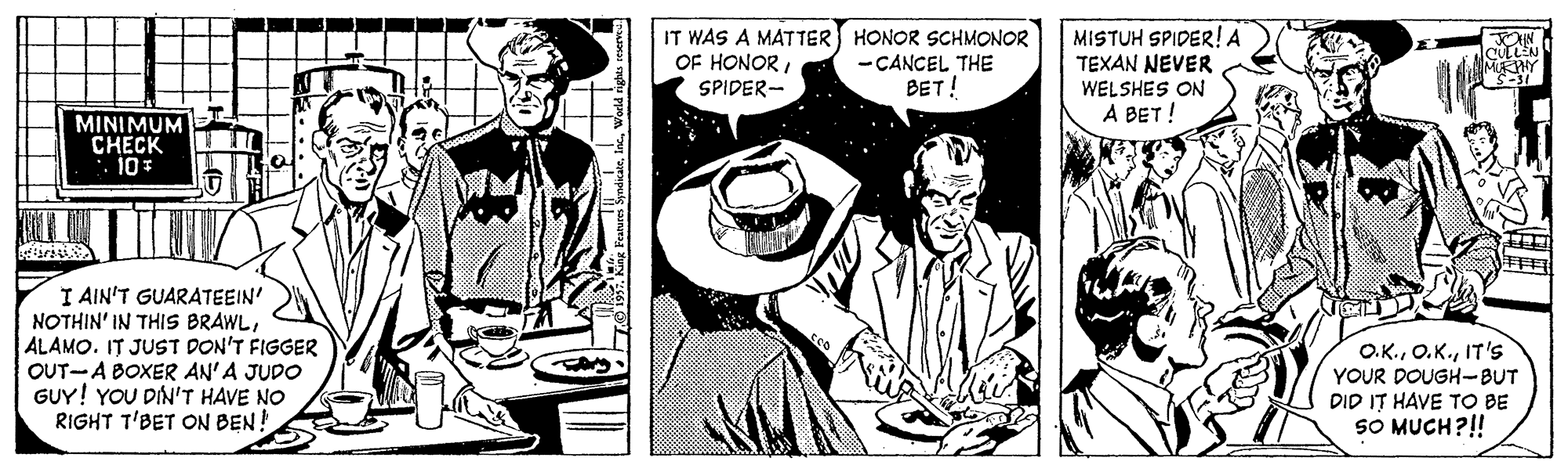 Art OCR: IT WAS A MATTER HONOR SCHMONOR OF HONORSPIDER- - CANCEL THE BET! MISTUH SPIDER! A TEXAN NEVER WELSHES ON A BET ! MINIMUM CHECK I AIN'T GUARATEEIN' NOTHIN' IN THIS BRAWLALAMO. IT JUST DON'T FIGGER OUT-A BOXER AN'A JUDO GUY! YOU DIN'T HAVE NO RIGHT T'BET ON BEN! O.K.IT'S YOUR DOUGH-BUT DID IT HAVE TO BE SO MUCH?!! IT WAS A MATTER HONOR SCHMONOR OF HONORSPIDER- - CANCEL THE BET! MISTUH SPIDER! A TEXAN NEVER WELSHES ON A BET ! MINIMUM CHECK I AIN'T GUARATEEIN' NOTHIN' IN THIS BRAWLALAMO. IT JUST DON'T FIGGER OUT-A BOXER AN'A JUDO GUY! YOU DIN'T HAVE NO RIGHT T'BET ON BEN! O.K.IT'S YOUR DOUGH-BUT DID IT HAVE TO BE SO MUCH?!!