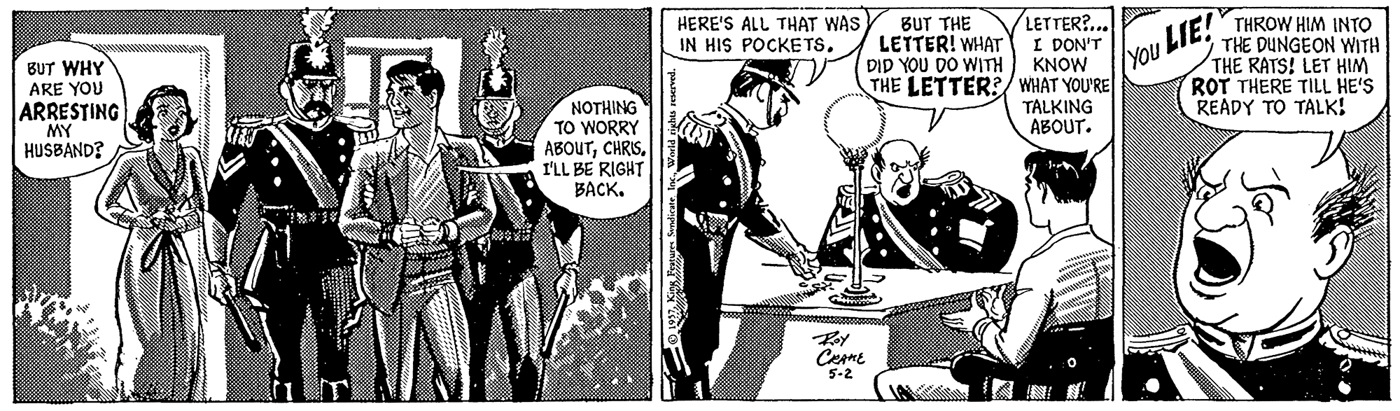 Comic book OCR: LETTER?.. I DON'T KNOW THE LETTER?/ WHAT YOU'RE TALKING ABOUT. HERE'S ALL THAT WAS IN HIS POCKE TS. BUT THE LETTER! WHAT DID YOU DO WITH THROW HIM INTO THE DUNGEON WITH THE RATS! LET HIM ROT THERE TILL HE'S READY TO TALK! You LTE! BUT WHY ARE YOU ARRESTING MY HUSBAND? ?OTHING TO WORRY ABOUTCHRIS. I'LL BE RIGHT BACK. Cesmt 5-2 LETTER?.. I DON'T KNOW THE LETTER?/ WHAT YOU'RE TALKING ABOUT. HERE'S ALL THAT WAS IN HIS POCKE TS. BUT THE LETTER! WHAT DID YOU DO WITH THROW HIM INTO THE DUNGEON WITH THE RATS! LET HIM ROT THERE TILL HE'S READY TO TALK! You LTE! BUT WHY ARE YOU ARRESTING MY HUSBAND? ?OTHING TO WORRY ABOUTCHRIS. I'LL BE RIGHT BACK. Cesmt 5-2