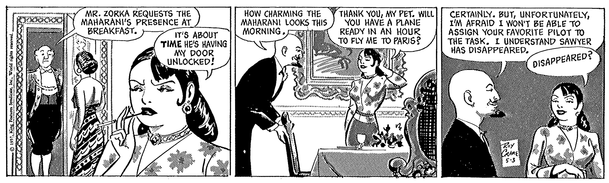 Font OCR: MR. ZORKA REQUESTS THE MAHARANI'S PRESENCE AT BREAKFAST. IT'S ABOUT TIME HE'S HAVING MY DOOR UNLOCKED! HOW CHARMING THE MAHARANI LOOKS THIS MORNING THANK YOUMY PET. WILL YOU HAVÉ A PLANE READY IN AN HOUR TO FLY ME TO PARIS? CERTAINLY. BUTI'M AFRAID I WON'T BE ABLE TO ASSIGN YOUR FAVORITE PILOT TO THE TASK. I UNDERSTAND SAWYER HAS DISAPPEARED. DISAPPEARED? MR. ZORKA REQUESTS THE MAHARANI'S PRESENCE AT BREAKFAST. IT'S ABOUT TIME HE'S HAVING MY DOOR UNLOCKED! HOW CHARMING THE MAHARANI LOOKS THIS MORNING THANK YOUMY PET. WILL YOU HAVÉ A PLANE READY IN AN HOUR TO FLY ME TO PARIS? CERTAINLY. BUTI'M AFRAID I WON'T BE ABLE TO ASSIGN YOUR FAVORITE PILOT TO THE TASK. I UNDERSTAND SAWYER HAS DISAPPEARED. DISAPPEARED?