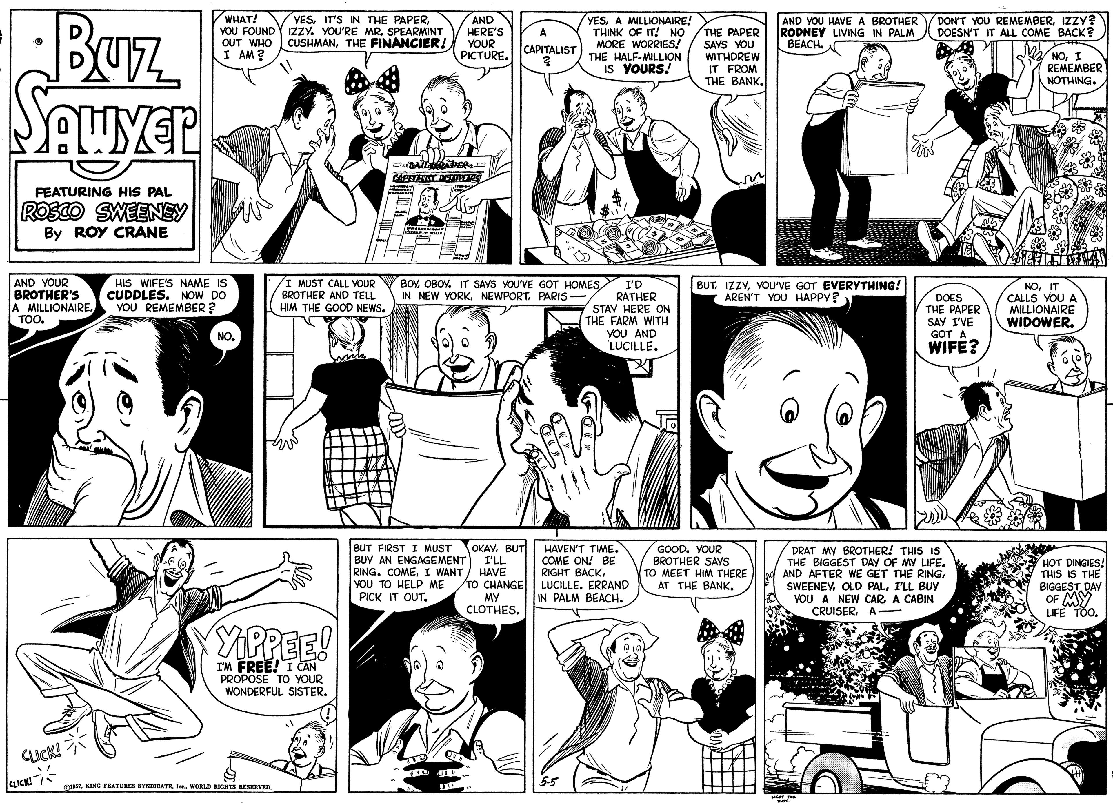 Black-and-white OCR: Buz Seuyer WHAT! YOU FOUNDY IZZY. YOU'RE MR. SPEARMINT OUT WHO CUSHMANTHE FINANCIER! I AM? YESAND HERE'S YOUR PICTURE. DON'T YOU REMEMBERIZZY? DOESN'T IT ALL COME BACK? YESA MILLIONAIRE! THINK OF IT! NO MORE WORRIES! THE HALF-MILLION IS YOURS THE PAPER SAVS YOU WITHDREW IT FROM THE BANKAND YOU HAVE A BROTHER RODNEY LIVING IN PALM BEACH. CAPITALIST NOI REMEMBER NOTHING. CAPTATAT STAS FEATURING HIS PAL ROSCO SWEENEY By ROY CRANE AND YOUR BROTHER'S A MILLIONAIRE. TOO. HIS WIFE'S NAME IS CUDDLES. NOW DO VOU REMEMBER ? I MUST CALL YOUR V I'D BROTHER AND TELL HIM THE GOOD NEWS. BUTYOU'VE GOT EVERYTHING! AREN'T YOU HAPPY? BOYOBOY. IT SAYS YOU'VE GOT HOMES IN NEW YORKPARIS RATHER STAV HERE ON THE FARM WITH YOU AND LUCILLE. DOES THE PAPER SAY I'VE GOT A WIFE? NOIT CALLS YOU A MILLIONAIRE WIDOWER. NO. OKAV. BUT BUT FIRST I MUST BUY AN ENGAGEMENT I'LL RING. COMEI WANT YOU TO HELP ME PICK IT OUT. HAVE TO CHANGE MY CLOTHES. HAVEN'T TIME. COME ON! BE RIGHT BACKLUCILLE. ERRAND IN PALM BEACH. GOOD. VOUR BROTHER SAVS TO MEET HIM THERE AT THE BANKDRAT MY BROTHER! THIS IS THE BIGGEST DAY OF MY LIFE. AND AFTER WE GET THE RINGI'LL BUY YOU A NEW CARA CABIN CRUISERA- HOT DINGIES! THIS IS THE BIGGESTDAY OF MY LIFE TOO. YIPPEE! I'M FREE! I CAN PROPOSE TO YOUR WONDERFUL SISTER. 7 CLICK! CUCK! 55 SINTBuz Seuyer WHAT! YOU FOUNDY IZZY. YOU'RE MR. SPEARMINT OUT WHO CUSHMANTHE FINANCIER! I AM? YESIT'S IN THE PAPERAND HERE'S YOUR PICTURE. DON'T YOU REMEMBERIZZY? DOESN'T IT ALL COME BACK? YESA MILLIONAIRE! THINK OF IT! NO MORE WORRIES! THE HALF-MILLION IS YOURS THE PAPER SAVS YOU WITHDREW IT FROM THE BANKAND YOU HAVE A BROTHER RODNEY LIVING IN PALM BEACH. CAPITALIST NOI REMEMBER NOTHING. CAPTATAT STAS FEATURING HIS PAL ROSCO SWEENEY By ROY CRANE AND YOUR BROTHER'S A MILLIONAIRE. TOO. HIS WIFE'S NAME IS CUDDLES. NOW DO VOU REMEMBER ? I MUST CALL YOUR V I'D BROTHER AND TELL HIM THE GOOD NEWS. BUTYOU'VE GOT EVERYTHING! AREN'T YOU HAPPY? BOYOBOY. IT SAYS YOU'VE GOT HOMES IN NEW YORKPARIS RATHER STAV HERE ON THE FARM WITH YOU AND LUCILLE. DOES THE PAPER SAY I'VE GOT A WIFE? NOIT CALLS YOU A MILLIONAIRE WIDOWER. NO. OKAV. BUT BUT FIRST I MUST BUY AN ENGAGEMENT I'LL RING. COMEI WANT YOU TO HELP ME PICK IT OUT. HAVE TO CHANGE MY CLOTHES. HAVEN'T TIME. COME ON! BE RIGHT BACKLUCILLE. ERRAND IN PALM BEACH. GOOD. VOUR BROTHER SAVS TO MEET HIM THERE AT THE BANKDRAT MY BROTHER! THIS IS THE BIGGEST DAY OF MY LIFE. AND AFTER WE GET THE RINGOLD PALI'LL BUY YOU A NEW CARA CABIN CRUISERA- HOT DINGIES! THIS IS THE BIGGESTDAY OF MY LIFE TOO. YIPPEE! I'M FREE! I CAN PROPOSE TO YOUR WONDERFUL SISTER. 7 CLICK! CUCK! 55 SINTKING FEATURRS RYNDOCATR. . WORLD RIGHT REERVED