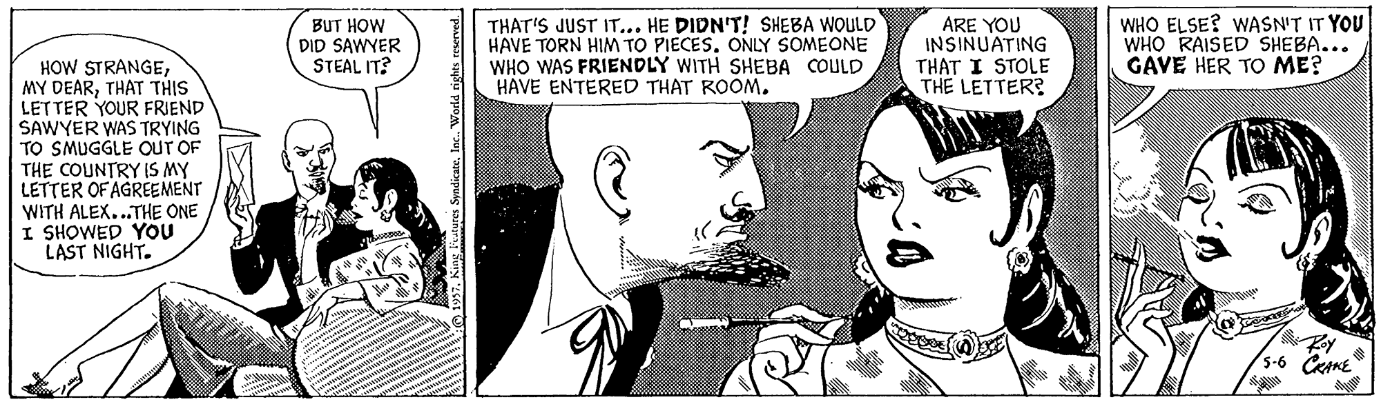 Gesture OCR: BUT HOW DID SAWYER STEAL IT? THAT'S JUST IT... HE DIDN'T! SHEBA WOULD HAVE TORN HIM TO PIECES. ONLY SOMEONE WHO WAS FRIENDLY WITH SHEBA COULD HAVE ENTERED THAT ROOM. ARE YOU INSINUATING THAT I STOLE THE LETTER? WHO ELSE? WASN'T IT YOU WHO RAISED SHEBA... GAVE HER TO ME? HOW STRANGETHAT THIS LETTER YOUR FRIEND SAWYER WAS TRYING TO SMUGGLE OUT OF THE COUNTRY IS MY LETTER OF AGREEMENT WITH ALEX...THE ONE I SHOWED YOU LAST NIGHT. /5-6 CRAME 7. King leatures Syndicate. Inc. World rights reserved. BUT HOW DID SAWYER STEAL IT? THAT'S JUST IT... HE DIDN'T! SHEBA WOULD HAVE TORN HIM TO PIECES. ONLY SOMEONE WHO WAS FRIENDLY WITH SHEBA COULD HAVE ENTERED THAT ROOM. ARE YOU INSINUATING THAT I STOLE THE LETTER? WHO ELSE? WASN'T IT YOU WHO RAISED SHEBA... GAVE HER TO ME? HOW STRANGEMY DEARTHAT THIS LETTER YOUR FRIEND SAWYER WAS TRYING TO SMUGGLE OUT OF THE COUNTRY IS MY LETTER OF AGREEMENT WITH ALEX...THE ONE I SHOWED YOU LAST NIGHT. /5-6 CRAME 7. King leatures Syndicate. Inc. World rights reserved.