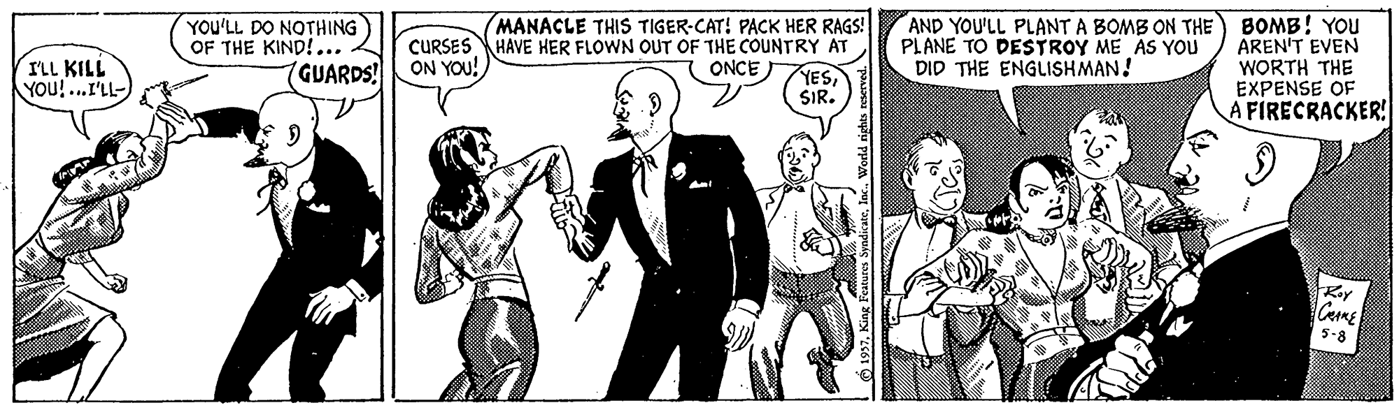 Art OCR: YOU'LL DO NOTHING OF THE KIND!... GUARDS! AND YOU'LL PLANT A BOMB ON THE PLANE TO DESTROY ME AS YOU DID THE ENGLISHMAN! MANACLE THIS TIGER-CAT! PACK HER RAGS! BOMB! YOU AREN'T EVEN WORTH THE EXPENSE OF A FIRECRACKER! ILL KILL YOu!...I'LL- CURSES HAVE HER FLOWN OUT OF THE COUNTRY AT ON YOU! ONCE YESSIR. 5-8 YOU'LL DO NOTHING OF THE KIND!... GUARDS! AND YOU'LL PLANT A BOMB ON THE PLANE TO DESTROY ME AS YOU DID THE ENGLISHMAN! MANACLE THIS TIGER-CAT! PACK HER RAGS! BOMB! YOU AREN'T EVEN WORTH THE EXPENSE OF A FIRECRACKER! ILL KILL YOu!...I'LL- CURSES HAVE HER FLOWN OUT OF THE COUNTRY AT ON YOU! ONCE YESSIR. 5-8