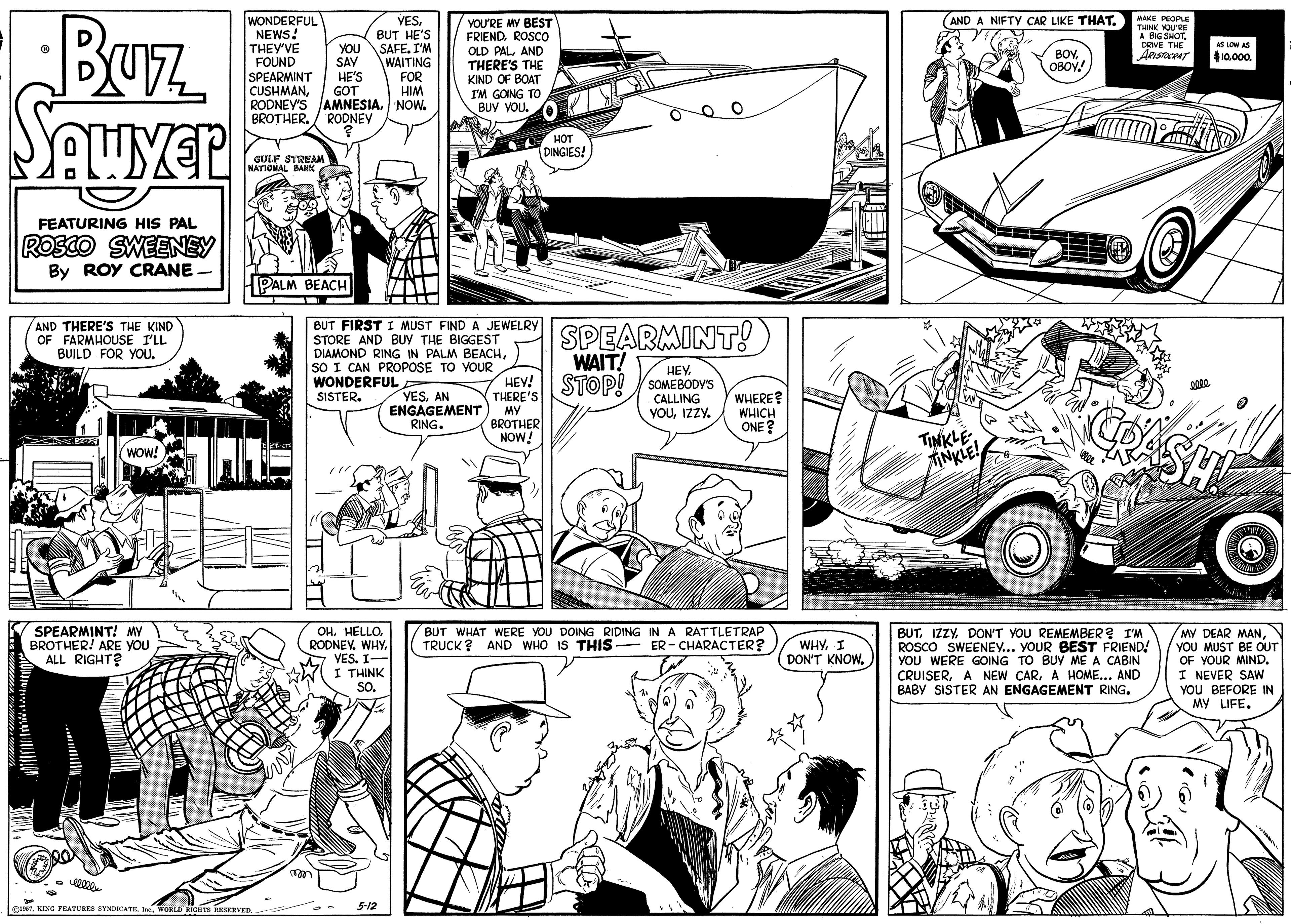 Publication OCR: BUTZ AND A NIFTY CAR LIKE THATAAKE PEOPLE THINK YOU'RE A BIG SHOT DRIVE THE WONDERFUL NEWS! THEY'VE FOUND SPEARMINT CUSHMANBUT HE'S SAFE. I'M WAITING FOR HIM YOU'RE MY BEST FRIENDROSCOo OLD PALAND THERE'S THE KIND OF BOAT AS LOW AS YOU SAV HE'S GOT RODNEY'S AMNESIANOW. RODNEY BOYOBOY! 10.00. I'M GOING TO BUY VOU. BROTHER. A H?T DINGIES! GULF STREAM NATIONAL BAIK FEATURING HIS PAL ROSCO SWEENEY By ROY CRANE PALM BEACH BUT FIRST I MUST FIND A JEWELRY STORE AND BUY THE BIGGEST DIAMOND RING IN PALM BEACHSO I CAN PROPOSE TO YOUR WONDERFUL SISTER. SPEARMINT! WAIT! HEV! STOP! YSOMEBODY'S AND THERE'S THE KIND OF FARMHOUSE I'LL BUILD FOR YOU. HEYAN ENGAGEMENT RING. CALLING YOUIZZY. WHERE? WHICH ONE? THERE'S MY BROTHER NOW! TINKLEINKLE WOW! SPEARMINT! MY BROTHER! ARE YOU ALL RIGHT? OHHELLO. RODNEV. WHY. VES. I- I THINK SO. BUT WHAT WERE YOU DOING RIDING IN A RATTLETRAP TRUCK ? AND WHO IS THIS - BUTDON'T YOU REMEMBER? I'M ROSCO SWEENEY... YOUR BEST FRIEND! YOU WERE GOING TO BUY ME A CABIN CRUISERA HOME... AND BABY SISTER AN ENGAGEMENT RING. MY DEAR MANYOU MUST BE OUT OF YOUR MIND. I NEVER SAw YOU BEFORE IN MY LIFE. ER - CHARACTER? WHY. I DON'T KNOW. **. STInr. WORLD RIGHTS RESERVED 5-12 BUTZ AND A NIFTY CAR LIKE THATAAKE PEOPLE THINK YOU'RE A BIG SHOT DRIVE THE WONDERFUL NEWS! THEY'VE FOUND SPEARMINT CUSHMANBUT HE'S SAFE. I'M WAITING FOR HIM YOU'RE MY BEST FRIENDROSCOo OLD PALAND THERE'S THE KIND OF BOAT AS LOW AS YOU SAV HE'S GOT RODNEY'S AMNESIANOW. RODNEY BOYOBOY! 10.00. I'M GOING TO BUY VOU. BROTHER. A H?T DINGIES! GULF STREAM NATIONAL BAIK FEATURING HIS PAL ROSCO SWEENEY By ROY CRANE PALM BEACH BUT FIRST I MUST FIND A JEWELRY STORE AND BUY THE BIGGEST DIAMOND RING IN PALM BEACHSO I CAN PROPOSE TO YOUR WONDERFUL SISTER. SPEARMINT! WAIT! HEV! STOP! YSOMEBODY'S AND THERE'S THE KIND OF FARMHOUSE I'LL BUILD FOR YOU. HEYAN ENGAGEMENT RING. CALLING YOUIZZY. WHERE? WHICH ONE? THERE'S MY BROTHER NOW! TINKLEINKLE WOW! SPEARMINT! MY BROTHER! ARE YOU ALL RIGHT? OHHELLO. RODNEV. WHY. VES. I- I THINK SO. BUT WHAT WERE YOU DOING RIDING IN A RATTLETRAP TRUCK ? AND WHO IS THIS - BUTDON'T YOU REMEMBER? I'M ROSCO SWEENEY... YOUR BEST FRIEND! YOU WERE GOING TO BUY ME A CABIN CRUISERA NEW CARA HOME... AND BABY SISTER AN ENGAGEMENT RING. MY DEAR MANYOU MUST BE OUT OF YOUR MIND. I NEVER SAw YOU BEFORE IN MY LIFE. ER - CHARACTER? WHY. I DON'T KNOW. **. STKING FEATURES BTNDCATEInr. WORLD RIGHTS RESERVED 5-12