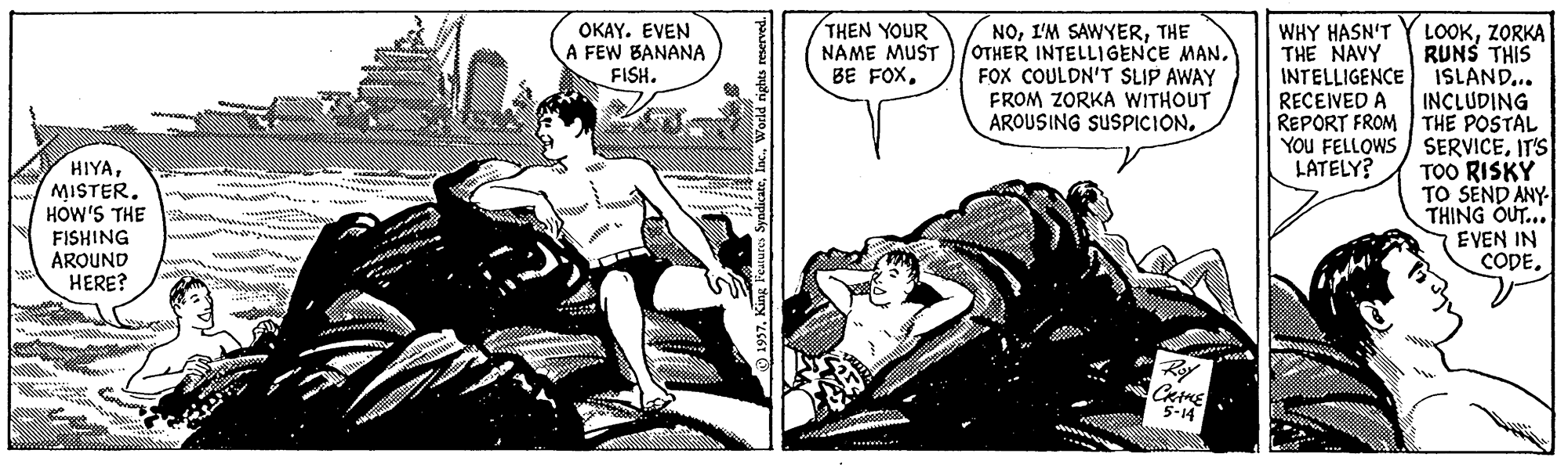 Conversation OCR: THEN YOUR NAME MUST BE FOXZORKA RUNS THIS INTELLIGENCE ISLAND... INCLUDING REPORT FROM THE POSTAL YOU FELLOWS / SERVICEIT'S TOO RISKY TO SEND ANY THING OUT... EVEN IN CODEOKAY. EVEN A FEW BANANA FISH. NOTHE OTHER INTELLIGENCE MANFOX COULDN'T SLIP AWAY FROM ZORKA WITHOUT AROUSING SUSPICION. WHY HASN'T THE NAVY RECEIVED A HIYAMISTER. HOW'S THE LATELY? FISHING AROUND HERE? CatME 5-14 THEN YOUR NAME MUST BE FOXZORKA RUNS THIS INTELLIGENCE ISLAND... INCLUDING REPORT FROM THE POSTAL YOU FELLOWS / SERVICEIT'S TOO RISKY TO SEND ANY THING OUT... EVEN IN CODEOKAY. EVEN A FEW BANANA FISH. NOI'M SAWYERTHE OTHER INTELLIGENCE MANFOX COULDN'T SLIP AWAY FROM ZORKA WITHOUT AROUSING SUSPICION. WHY HASN'T THE NAVY RECEIVED A HIYAMISTER. HOW'S THE LATELY? FISHING AROUND HERE? CatME 5-14