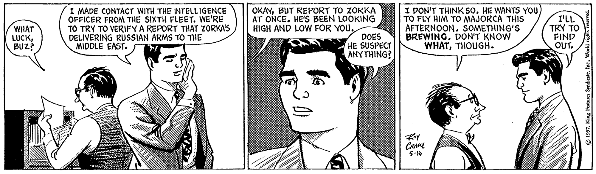 Gesture OCR: WHAT LUCKBUZ? I MADE CONTACT WITH THE INTELLIGENCE OFFICER FROM THE SIXTH FLEET. WE'RE TO TRY TO VERIFY A REPORT THAT ZORKA'S DELIVERING RUSSIAN ARMS TO TIE MIDDLE EAST. OKAYBUT REPORT TO ZORKA AT ONCE. HE'S BEEN LOOKING HIGH AND LOW FOR YOUI PON'T THINK SO. HE WANTS YOU) TO FLY HIM TO MAJORCA THIS AFTERNOON. SOMETHING'S BREWING. DON'T KNOW WHATTHOUGH. I'LL TRY TO FIND OUT. DOES HE SUSPECT ANYTHING? CermE 5-16 1937King Features Syn WHAT LUCKBUZ? I MADE CONTACT WITH THE INTELLIGENCE OFFICER FROM THE SIXTH FLEET. WE'RE TO TRY TO VERIFY A REPORT THAT ZORKA'S DELIVERING RUSSIAN ARMS TO TIE MIDDLE EAST. OKAYBUT REPORT TO ZORKA AT ONCE. HE'S BEEN LOOKING HIGH AND LOW FOR YOUI PON'T THINK SO. HE WANTS YOU) TO FLY HIM TO MAJORCA THIS AFTERNOON. SOMETHING'S BREWING. DON'T KNOW WHATTHOUGH. I'LL TRY TO FIND OUT. DOES HE SUSPECT ANYTHING? CermE 5-16 1937King Features Syn