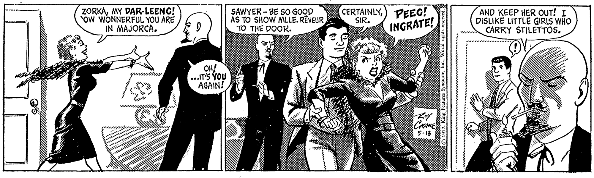 Monochrome OCR: ZORKAMY DAR-LEENG! OW WONNERFUL YOU ARE IN MAJORCA. SAWYER - BE SO GOOD AS TO SHOW MLLE. RÊVEUR TO THE DOOR. CERTAINLY) PEEG! SIR. AND KEEP HER OUT! I DISLIKE LITTLE GIRLS WHO CARRY STILETTOS. INGRATE! OH! ...IT'S YOU AGAIN! CRME 5-18 © 1937MY DAR-LEENG! OW WONNERFUL YOU ARE IN MAJORCA. SAWYER - BE SO GOOD AS TO SHOW MLLE. RÊVEUR TO THE DOOR. CERTAINLY) PEEG! SIR. AND KEEP HER OUT! I DISLIKE LITTLE GIRLS WHO CARRY STILETTOS. INGRATE! OH! ...IT'S YOU AGAIN! CRME 5-18 © 1937King Features SyndicateWorld ri