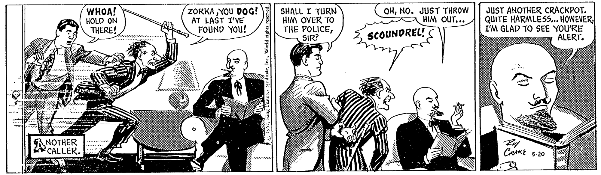 Comic book OCR: WHOA! HOLD ON THERE! ZORKA YOU DOG! AT LAŠT I'VE FOUND YOU! SHALL I TURN HIM OVER TO THE POLICESIR? OHNO. JUST THROW HIM OUT.. JUST ANOTHER CRACKPOT. QUITE HARMLES... HOWEVERI'M GLAD TO SEE YOU'RE ALERT. SCOUNDREL! ANOTHER 2 CALLER. CamE 5-20 Sury ' WHOA! HOLD ON THERE! ZORKA YOU DOG! AT LAŠT I'VE FOUND YOU! SHALL I TURN HIM OVER TO THE POLICESIR? OHNO. JUST THROW HIM OUT.. JUST ANOTHER CRACKPOT. QUITE HARMLES... HOWEVERI'M GLAD TO SEE YOU'RE ALERT. SCOUNDREL! ANOTHER 2 CALLER. CamE 5-20 Sury '