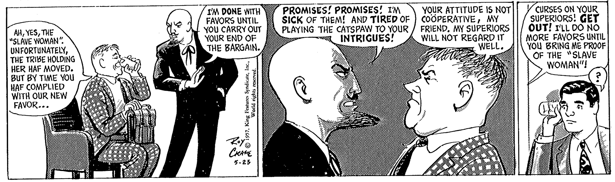 Gesture OCR: PROMISES! PROOMISES! I'M SICK OF THEM! AND TIRED OF I'M DONE WITH FAVORS UNTIL YOU CARRY OUT YOUR END OF THE BARGAIN. YOUR ATTITUDE IS NOT COOPERATIVEMY PLAYING THE CATSPAW TO YOUR / FRIEND. MY SUPERIORS WILL NOT REGARD IT WELL. CURSES ON YOUR SUPERIORS! GET OUT! I'LL DO NO MORE FAYORS UNTIL YOU BRING ME PROOF OF THE "SLAVE WOMAN"! AHTHE "SLÁVE WOMAN". UNFORTUNATELYTHE TRIBE HOLDING HER HAF MOVED. BUT BY TIME YOu HAF COMPLIED WITH OUR NEW FAVOR... INTRIGUES! Roy CRAE 5-23 ures Syndicate1 PROMISES! PROOMISES! I'M SICK OF THEM! AND TIRED OF I'M DONE WITH FAVORS UNTIL YOU CARRY OUT YOUR END OF THE BARGAIN. YOUR ATTITUDE IS NOT COOPERATIVEMY PLAYING THE CATSPAW TO YOUR / FRIEND. MY SUPERIORS WILL NOT REGARD IT WELL. CURSES ON YOUR SUPERIORS! GET OUT! I'LL DO NO MORE FAYORS UNTIL YOU BRING ME PROOF OF THE "SLAVE WOMAN"! AHTHE "SLÁVE WOMAN". UNFORTUNATELYTHE TRIBE HOLDING HER HAF MOVED. BUT BY TIME YOu HAF COMPLIED WITH OUR NEW FAVOR... INTRIGUES! Roy CRAE 5-23 ures Syndicate
