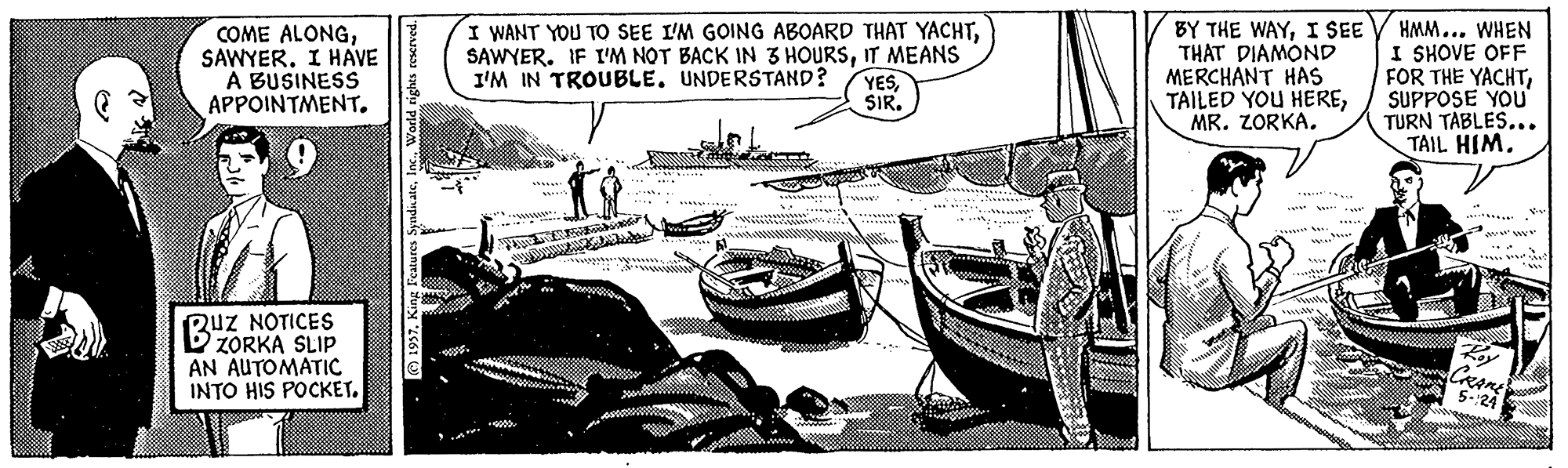 Ship OCR: COME ALONGSAWYER. I HAVE A BUSINESS APPOINTMENT. I WANT YOU TO SEE I'M GOING ABOARD THAT YACHTIT MEANS I'M IN TROUBLE. UNDERSTAND? BY THE WAYI SEE THAT DIAMOND MERCHANT HAs TAILED YOU HEREMR. ZORKA. HMM... WHEN I SHOVE OFF FOR THE YACHTSUPPOSE YOU TURN TABLES... TAIL HIM. YESSIR. *..... *? RuZ NOTICES ZORKA SLIP AN AUTOMATIC INTO HIS POCKET. CRAME 5-24 COME ALONGSAWYER. I HAVE A BUSINESS APPOINTMENT. I WANT YOU TO SEE I'M GOING ABOARD THAT YACHTSAWYER. IF I'M NOT BACK IN 3 HOURSIT MEANS I'M IN TROUBLE. UNDERSTAND? BY THE WAYI SEE THAT DIAMOND MERCHANT HAs TAILED YOU HEREMR. ZORKA. HMM... WHEN I SHOVE OFF FOR THE YACHTSUPPOSE YOU TURN TABLES... TAIL HIM. YESSIR. *..... * ? RuZ NOTICES ZORKA SLIP AN AUTOMATIC INTO HIS POCKET. CRAME 5-24