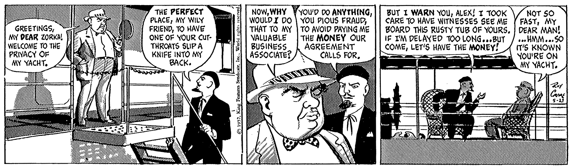 Comic book OCR: THE PERFECT PLACEMY WILY FRIENDTO HAVE ONE OF YOUR Cur- THROATS SLIP A KNIFE INTO MY BACK. NOWTHAT TO MY VALUABLE BUSINESS ASSOCIATE? BUT I WARN YOUALEX! I TOOK CARE TO HAVE WITNESSES SEE ME GREETINGSMY DEAR ZORKA! WELCOME TO THE PRIVACY OF MY YACHT. TO AVOID PAYING ME THE MONEY OUR AGREEMENT CALLS FOR. NOT SO FASTMY BOARD THIS RUSTY TUB OF YOURS. DEAR MAN! ... HMM...SO IT'S KNOWN YOU'RE ON MY YACHT. IF I'M DELAYED TOO LONG...BUT COMELET'S HAVE THE MONEY! Roy 5-17 1957In. V THE PERFECT PLACEMY WILY FRIENDTO HAVE ONE OF YOUR Cur- THROATS SLIP A KNIFE INTO MY BACK. NOWWHY YOu'D DO ANYTHINGWOULDI DO YOU PIOUS FRAUDTHAT TO MY VALUABLE BUSINESS ASSOCIATE? BUT I WARN YOUALEX! I TOOK CARE TO HAVE WITNESSES SEE ME GREETINGSMY DEAR ZORKA! WELCOME TO THE PRIVACY OF MY YACHT. TO AVOID PAYING ME THE MONEY OUR AGREEMENT CALLS FOR. NOT SO FASTMY BOARD THIS RUSTY TUB OF YOURS. DEAR MAN! ... HMM...SO IT'S KNOWN YOU'RE ON MY YACHT. IF I'M DELAYED TOO LONG...BUT COMELET'S HAVE THE MONEY! Roy 5-17 1957King Features SyndicateIn. V