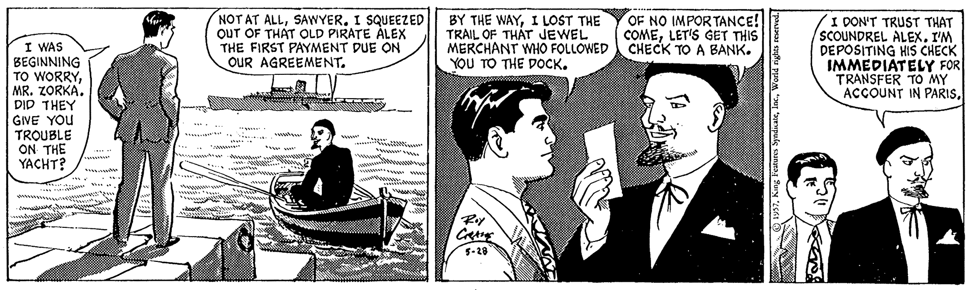 Naval architecture OCR: NOT AT ALLSAWYER. I SQUEEZED OUT OF THAT OLD PIRATE ÁLEX THE FIRST PAYMENT DUE ON OUR AGREEMENT. BY THE WAYI LOST THE TRAIL OF THÁT JEWEL MERCHANT WHO FOLLOWED CHECK TO A BANK. YOU TO THE DOCK. OF NO IMPORTANCE! COMELET'S GET THIS I DON'T TRUST THAT SCOUNDREL ALEX. I'M DEPOSITING HIS CHECK IMMEDIATELY FOR TRANSFER TO MY ACCOUNT IN PARISI WAS BEGINNING TO WORRYMR. ZORKA. DID THEY GIVE YOU TROUBLE ON THE YACHT? w .m. www www wwww "www ww www. 5-28 ays7World rights NOT AT ALLSAWYER. I SQUEEZED OUT OF THAT OLD PIRATE ÁLEX THE FIRST PAYMENT DUE ON OUR AGREEMENT. BY THE WAYI LOST THE TRAIL OF THÁT JEWEL MERCHANT WHO FOLLOWED CHECK TO A BANK. YOU TO THE DOCK. OF NO IMPORTANCE! COMELET'S GET THIS I DON'T TRUST THAT SCOUNDREL ALEX. I'M DEPOSITING HIS CHECK IMMEDIATELY FOR TRANSFER TO MY ACCOUNT IN PARISI WAS BEGINNING TO WORRYMR. ZORKA. DID THEY GIVE YOU TROUBLE ON THE YACHT? w .m. www www wwww "www ww www. 5-28 ays7King Features SyndcateWorld rights