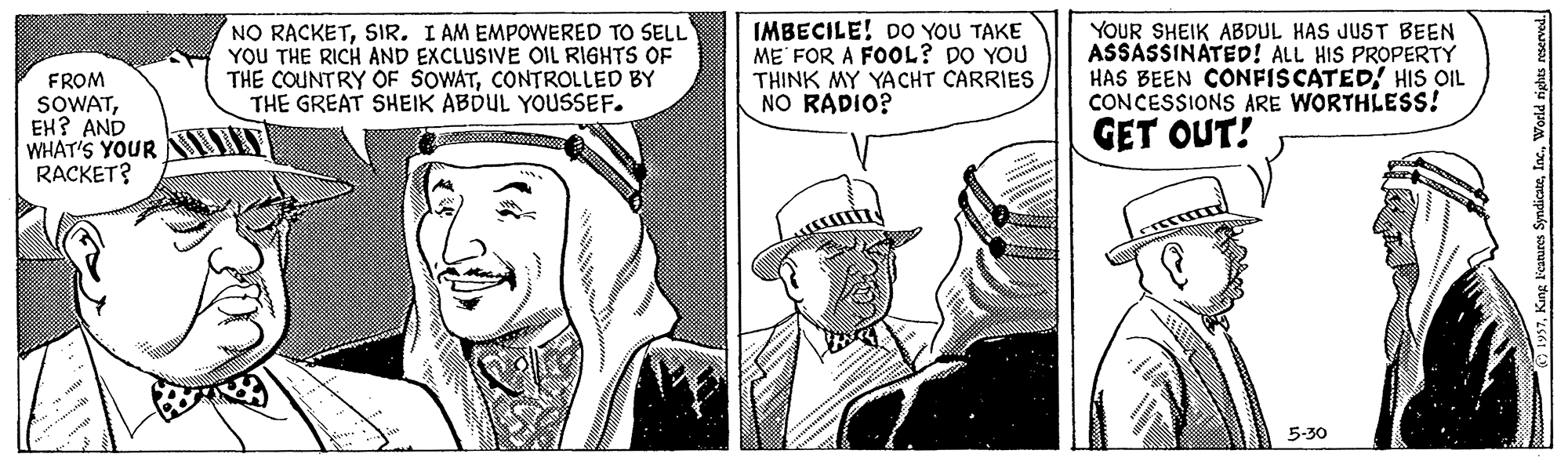 Conversation OCR: NO RACKETSIR. I AM EMPOWERED TO SELL YOU THE RICH AND EXCLUSIVE OIL RIGHTS OF THE COUNTRY OF SOWATCONTROLLED BY THE GREAT SHEIK ABDUL YOUSSEF. IMBECILE! DO YOU TAKE ME FOR A FOOL? DO YOU THINK MY YACHT CARRIES NO RADIO? YOUR SHEIK ABDUL HAS JUST BEEN ASSASSINATED! ALL HIS PROPERTY HAS BEEN CONFISCATED! HISs OIL CONCESSIONS ARE WORTHLESS! FROM SOWATEH? AND WHAT'S YOUR HIT RACKET? GET OUT! 5-30 NO RACKETSIR. I AM EMPOWERED TO SELL YOU THE RICH AND EXCLUSIVE OIL RIGHTS OF THE COUNTRY OF SOWATCONTROLLED BY THE GREAT SHEIK ABDUL YOUSSEF. IMBECILE! DO YOU TAKE ME FOR A FOOL? DO YOU THINK MY YACHT CARRIES NO RADIO? YOUR SHEIK ABDUL HAS JUST BEEN ASSASSINATED! ALL HIS PROPERTY HAS BEEN CONFISCATED! HISs OIL CONCESSIONS ARE WORTHLESS! FROM SOWATEH? AND WHAT'S YOUR HIT RACKET? GET OUT! 5-30
