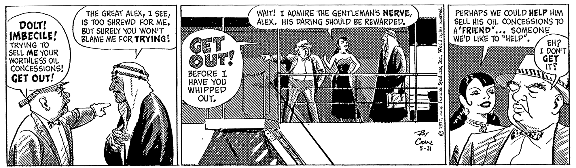 Comics Faces (1) OCR: WAIT! I ADMIRE THE GENTLEMAN'S NERVEALEX. HIS DARING SHOULD BE REWARDED. DOLT! IMBECILE! THE GREAT ALEXIS TOO SHREWD FOR ME. BUT SURELY YOu WON'T BLAME ME FOR TRYING! PERHAPS WE COULD HELP HIM SELL HIS OIL CONCESSIONS TO A"FRIEND"... SOMEONE WE'D LIKE TO "HELP". TRYING TO SELL ME YOUR WORTHLESS OIL CONCESSIONS! GET OUT! GET OUT! ??? I DON'T GET IT? BEFORE I HAVE YOU WHIPPED OUT. ??? By Ceme 5-31 WAIT! I ADMIRE THE GENTLEMAN'S NERVEALEX. HIS DARING SHOULD BE REWARDED. DOLT! IMBECILE! THE GREAT ALEXI SEEIS TOO SHREWD FOR ME. BUT SURELY YOu WON'T BLAME ME FOR TRYING! PERHAPS WE COULD HELP HIM SELL HIS OIL CONCESSIONS TO A"FRIEND"... SOMEONE WE'D LIKE TO "HELP". TRYING TO SELL ME YOUR WORTHLESS OIL CONCESSIONS! GET OUT! GET OUT! ??? I DON'T GET IT? BEFORE I HAVE YOU WHIPPED OUT. ??? By Ceme 5-31