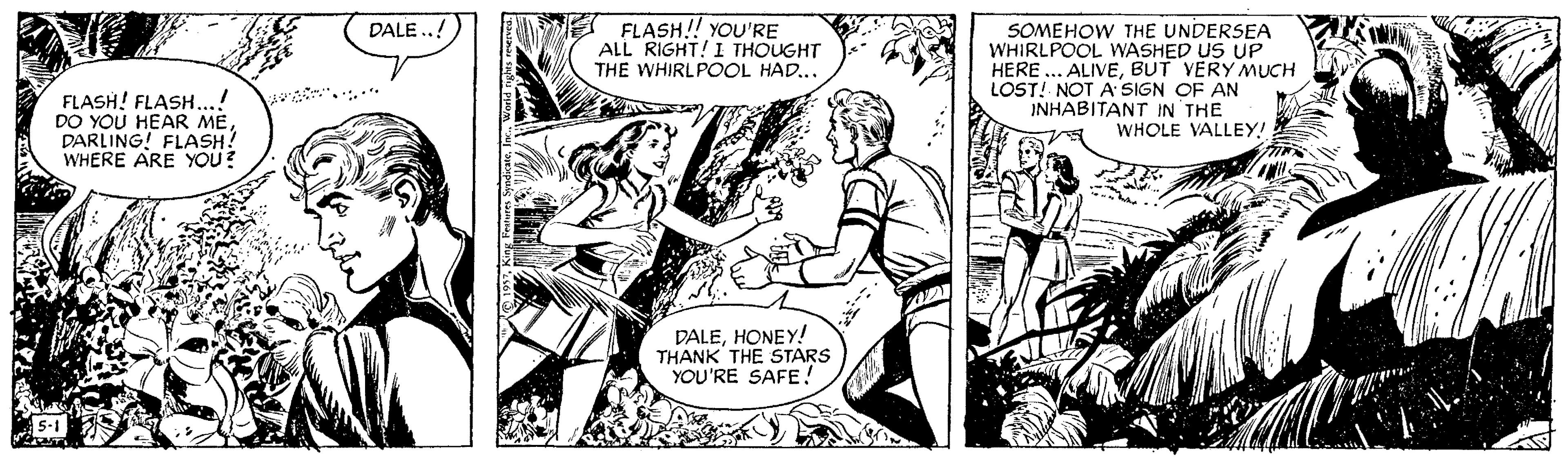 Publication OCR: FLASH!! YOU'RE ALL RIGHT! I THOUGHT THE WHIRLPOOL HAD... DALE .. SOMEHOW THE UNDERSEA WHIRLPOOL WASHED US UP HERE ... ALIVEBUT VERY MUCH LOST! NOT A SIGN OF AN INHABITANT IN THE WHOLE VALLEY! FLASH! FLASH...! DO YOU HEAR MEDARLING! FLASH! WHERE ARE YOU? DALEHONEY! THANK THE STARS YOU'RE SAFE5-1 FLASH!! YOU'RE ALL RIGHT! I THOUGHT THE WHIRLPOOL HAD... DALE .. SOMEHOW THE UNDERSEA WHIRLPOOL WASHED US UP HERE ... ALIVEBUT VERY MUCH LOST! NOT A SIGN OF AN INHABITANT IN THE WHOLE VALLEY! FLASH! FLASH...! DO YOU HEAR MEDARLING! FLASH! WHERE ARE YOU? DALEHONEY! THANK THE STARS YOU'RE SAFE