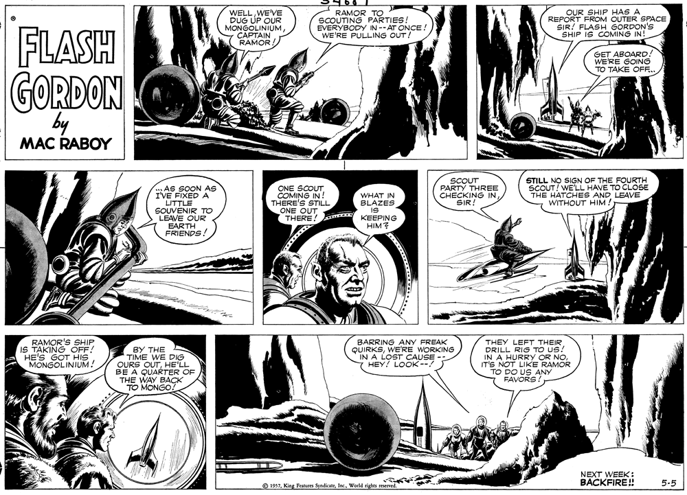 Comic book OCR: WELLWE'VE DUG UP OUR MONGOLINIUMCAPTAIN RAMOR RAMOR TO SCOUTING PARTIES! EVERYBODY IN --AT ONCE! WE'RE PULLING OUT! OUR SHIP HAS A REPORT FROM OUTER SPACE SIR! FLASH GORDON'S SHIP IS COMING IN! FLASH GET ABOARD! WE'RE GOING TO TAKE OFF... GORDON by MAC RABOY SCOUT PARTÝ THREE CHECKING IN SIR STILL NO SIGN OF THE FOURTH SCOUT! WE'LL HAVE TO CLOSE THE HATCHES AND LEAVE WITHOUT HIM! ..As SOON AS I'VE FIXED A LITTLE SOUVENIR TO LEAVE OUR EARTH FRIENDS! ONE SCOUT COMING IN! THERE'S STILL ONE OUT THERE! KEEPING WHAT IN BLAZES IS HIM? RAMOR'S SHIP IS TAKING OFF! HE'S GOT HIS MONGOLINIUM! BY THE TIME WE DIG OURS OUTHE'LL BE A QUARTER OF THE WAY BACK TO MONGO! BARRING ANY FREAK QUIRKSWE'RE WORKING IN A LOST CAUSE HEY! LOOK--! THEY LEFT THEIR DRILL RIG TO US! IN A HURRY OR NOIT'S NOT LIKE RAMOR TO DO US ANY FAVORS. NEXT WEEK : BACKFIRE! 5.5 O 1957Woeld tights reserved. WELLWE'VE DUG UP OUR MONGOLINIUMCAPTAIN RAMOR RAMOR TO SCOUTING PARTIES! EVERYBODY IN --AT ONCE! WE'RE PULLING OUT! OUR SHIP HAS A REPORT FROM OUTER SPACE SIR! FLASH GORDON'S SHIP IS COMING IN! FLASH GET ABOARD! WE'RE GOING TO TAKE OFF... GORDON by MAC RABOY SCOUT PARTÝ THREE CHECKING IN SIR STILL NO SIGN OF THE FOURTH SCOUT! WE'LL HAVE TO CLOSE THE HATCHES AND LEAVE WITHOUT HIM! ..As SOON AS I'VE FIXED A LITTLE SOUVENIR TO LEAVE OUR EARTH FRIENDS! ONE SCOUT COMING IN! THERE'S STILL ONE OUT THERE! KEEPING WHAT IN BLAZES IS HIM? RAMOR'S SHIP IS TAKING OFF! HE'S GOT HIS MONGOLINIUM! BY THE TIME WE DIG OURS OUTHE'LL BE A QUARTER OF THE WAY BACK TO MONGO! BARRING ANY FREAK QUIRKSWE'RE WORKING IN A LOST CAUSE HEY! LOOK--! THEY LEFT THEIR DRILL RIG TO US! IN A HURRY OR NOIT'S NOT LIKE RAMOR TO DO US ANY FAVORS. NEXT WEEK : BACKFIRE! 5.5 O 1957King Features SyndicateWoeld tights reserved.