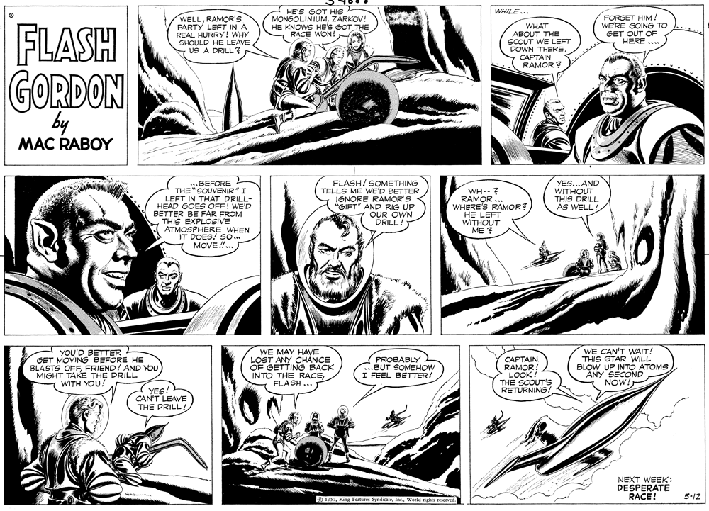 Art OCR: HE'S GOT HIS MONGOLINIUMZARKOV! HE KNOWS HE'S GOT THE RACE WON! WHILE... FLASH WELLRAMOR'S PARTY LEFT IN A REAL HURRY! WHY SHOULD HE LEAVE US A DRILL? WHAT ABOUT THE SCOUT WE LEFT DOWN THERE ????AIN RAMOR FORGET HIM! WE'RE GOING TO GET OUT OF HERE ... GORDON by MAC RABOY ..BEFORE THE "SOUVENIR" I LEFT IN THAT DRILL- HEAD GOES OFF! WE'D BETTER BE FAR FROM THIS EXPLOSIVE ATMOSPHERE WHEN IT DOES! SO .. MOVE !.. FLASH! SOMETHING TELLS ME WE'D BETTER RAMOR'S "GIFT AND RIG UP OUR OWN DRILL WH--? RAMOR WHERE'S RAMOR? HE LEFT WITHOUT ME ? YES...AND WITHOUT THIS DRILL AS WELL! YOU'D BETTER GET MOVING BEFORE HE OFFFRIEND! AND YOU WE MAY HAVE LOST ANY CHANCE OF GETTING BACK INTO THE RACEFLASH PROBABLY .BUT SOMEHOW I FEEL BETTER! CAPTAIN RAMOR! LOOK ! THE SCOUT's RETURNING. WE CAN'T WAIT! THIS STAR WILL BLOW UP INTO ATOMS ANY SECOND NOW! BLASIOAKE THE DRILL WITH YOU! YES CAN'T LEAVE THE DRILL! NEXT WEEK: DESPERATE RACE! 5-12 O 1937World rights reserved HE'S GOT HIS MONGOLINIUMZARKOV! HE KNOWS HE'S GOT THE RACE WON! WHILE... FLASH WELLRAMOR'S PARTY LEFT IN A REAL HURRY! WHY SHOULD HE LEAVE US A DRILL? WHAT ABOUT THE SCOUT WE LEFT DOWN THERE ????AIN RAMOR FORGET HIM! WE'RE GOING TO GET OUT OF HERE ... GORDON by MAC RABOY ..BEFORE THE "SOUVENIR" I LEFT IN THAT DRILL- HEAD GOES OFF! WE'D BETTER BE FAR FROM THIS EXPLOSIVE ATMOSPHERE WHEN IT DOES! SO .. MOVE !.. FLASH! SOMETHING TELLS ME WE'D BETTER RAMOR'S "GIFT AND RIG UP OUR OWN DRILL WH--? RAMOR WHERE'S RAMOR? HE LEFT WITHOUT ME ? YES...AND WITHOUT THIS DRILL AS WELL! YOU'D BETTER GET MOVING BEFORE HE OFFFRIEND! AND YOU WE MAY HAVE LOST ANY CHANCE OF GETTING BACK INTO THE RACEFLASH PROBABLY .BUT SOMEHOW I FEEL BETTER! CAPTAIN RAMOR! LOOK ! THE SCOUT's RETURNING. WE CAN'T WAIT! THIS STAR WILL BLOW UP INTO ATOMS ANY SECOND NOW! BLASIOAKE THE DRILL WITH YOU! YES CAN'T LEAVE THE DRILL! NEXT WEEK: DESPERATE RACE! 5-12 O 1937King Features SyndicateWorld rights reserved