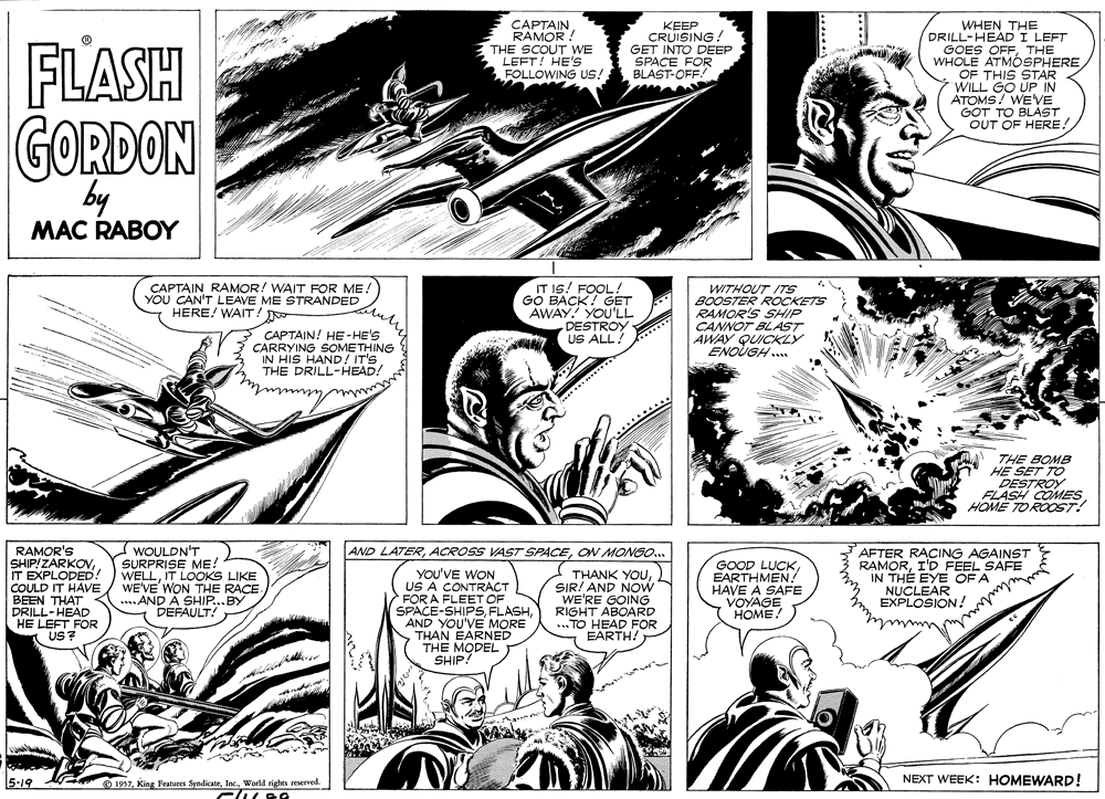Parallel OCR: FLASH CAPTAIN RAMOR THE SCOUT WE LEFT! HE's FOLLOWING US! KEEP CRUISING GET INTO DEEP SPACE FOR BLAST-OFF! WHEN THE DRILL-HEADI LEFT GOES OFFTHE WHOLE ATMOSPHERE OF THIS STAR WILL GO UP IN ATOMS! WE'VE GOT TO BLAST OUT OF HERE! GORDON by MAC RABOY CAPTAIN RAMOR! WAIT FOR ME: YOU CAN'T LEAVE ME STRANDED HERE! WAIT! IT I6! FOOL ! GO BACK! GET AWAY YOU'LL DESTROY US ALL! WITHOUT ITS BOOSTER ROCKETS RAMOR'S SHIP CANNOT BLAST AWAY QUICKLY ENOUGH .. CAPTAIN! HE-HE'S CARRYING SOMETHING IN HIS HAND/ IT'S THE DRILL-HEAD! THE BOMB HE SET TO DESTROY FLASH COMES HOME TOROOT! RAMOR'S SHIP/ZARKOVIT EXPLODED! COULD IT HAVE BEEN THAT DRILL-HEAD HE LEFT FOR A US? WOULDN'T SURPRISE ME! WELLIT LOOKS LIKE WE'VE'WON THE RACE. ....AND A SHIP...BY - DEFAULT! AFTER RACING AGAINST RAMORI'D FEEL SAFE IN THE EYE OF A NUCLEAR EXPLOSION! AND LATERON MONGO.. YOU'VE WON US A CONTRACT FOR A FLEET OF SPACE-SHIPS FLASHAND YOU'VE MORE THAN EARNED THE MODEL SHIP! THANK YOUSIR! AND NOW WE'RE GOING RIGHT ABOARD ... TO HEAD FOR EARTH! GOOD LUCKEARTHMEN? HAVE À SAFE VOYAGE HOME. 5-19 NEXT WEEK: HOMEWARD! O 1957World rights reserved. FLASH CAPTAIN RAMOR THE SCOUT WE LEFT! HE's FOLLOWING US! KEEP CRUISING GET INTO DEEP SPACE FOR BLAST-OFF! WHEN THE DRILL-HEADI LEFT GOES OFFTHE WHOLE ATMOSPHERE OF THIS STAR WILL GO UP IN ATOMS! WE'VE GOT TO BLAST OUT OF HERE! GORDON by MAC RABOY CAPTAIN RAMOR! WAIT FOR ME: YOU CAN'T LEAVE ME STRANDED HERE! WAIT! IT I6! FOOL ! GO BACK! GET AWAY YOU'LL DESTROY US ALL! WITHOUT ITS BOOSTER ROCKETS RAMOR'S SHIP CANNOT BLAST AWAY QUICKLY ENOUGH .. CAPTAIN! HE-HE'S CARRYING SOMETHING IN HIS HAND/ IT'S THE DRILL-HEAD! THE BOMB HE SET TO DESTROY FLASH COMES HOME TOROOT! RAMOR'S SHIP/ZARKOVIT EXPLODED! COULD IT HAVE BEEN THAT DRILL-HEAD HE LEFT FOR A US? WOULDN'T SURPRISE ME! WELLIT LOOKS LIKE WE'VE'WON THE RACE. ....AND A SHIP...BY - DEFAULT! AFTER RACING AGAINST RAMORI'D FEEL SAFE IN THE EYE OF A NUCLEAR EXPLOSION! AND LATERACROSS VAST SPACEON MONGO.. YOU'VE WON US A CONTRACT FOR A FLEET OF SPACE-SHIPS FLASHAND YOU'VE MORE THAN EARNED THE MODEL SHIP! THANK YOUSIR! AND NOW WE'RE GOING RIGHT ABOARD ... TO HEAD FOR EARTH! GOOD LUCKEARTHMEN? HAVE À SAFE VOYAGE HOME. 5-19 NEXT WEEK: HOMEWARD! O 1957King Features SyndicateWorld rights reserved.