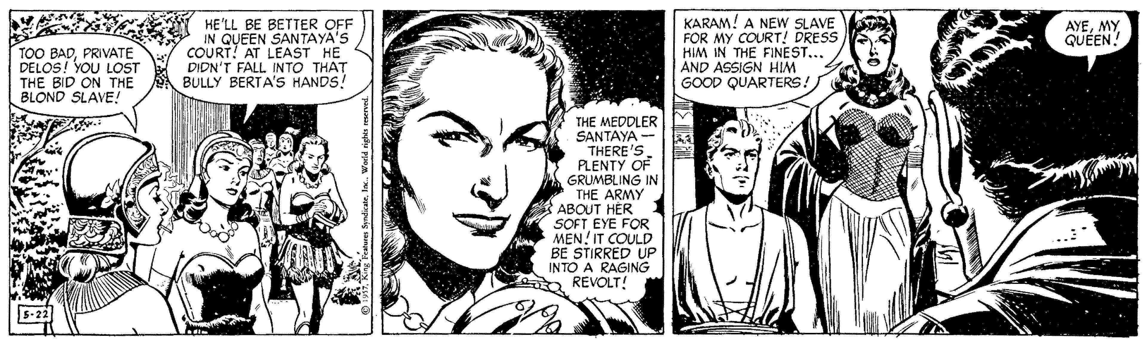 Black-and-white OCR: HE'LL BE BETTER OFF IN QUEEN SANTAYA'S COURT! AT LEAST HE DIDN'T FALL INTO THAT BULLY BERTA'S HANDS! KARAM! A NEW SLAVE FOR MY COURT! DRESS HIM IN THE FINEST..AND ASSIGN HIM GOOD QUARTERS! AYEQUÉEN! TOO BADPRIVATE DELOS! YOU LOST THE BID ON THE BLOND SLAVE! THE MEDDLER SANTAYA - THERE'S PLENTY OF GRUMBLING IN THE ARMY ABOUT HER SOFT EYE FOR MEN! IT COULD BE STIRRED UP INTO A RAGING REVOLT! HE'LL BE BETTER OFF IN QUEEN SANTAYA'S COURT! AT LEAST HE DIDN'T FALL INTO THAT BULLY BERTA'S HANDS! KARAM! A NEW SLAVE FOR MY COURT! DRESS HIM IN THE FINEST..AND ASSIGN HIM GOOD QUARTERS! AYEQUÉEN! TOO BADPRIVATE DELOS! YOU LOST THE BID ON THE BLOND SLAVE! THE MEDDLER SANTAYA - THERE'S PLENTY OF GRUMBLING IN THE ARMY ABOUT HER SOFT EYE FOR MEN! IT COULD BE STIRRED UP INTO A RAGING REVOLT!