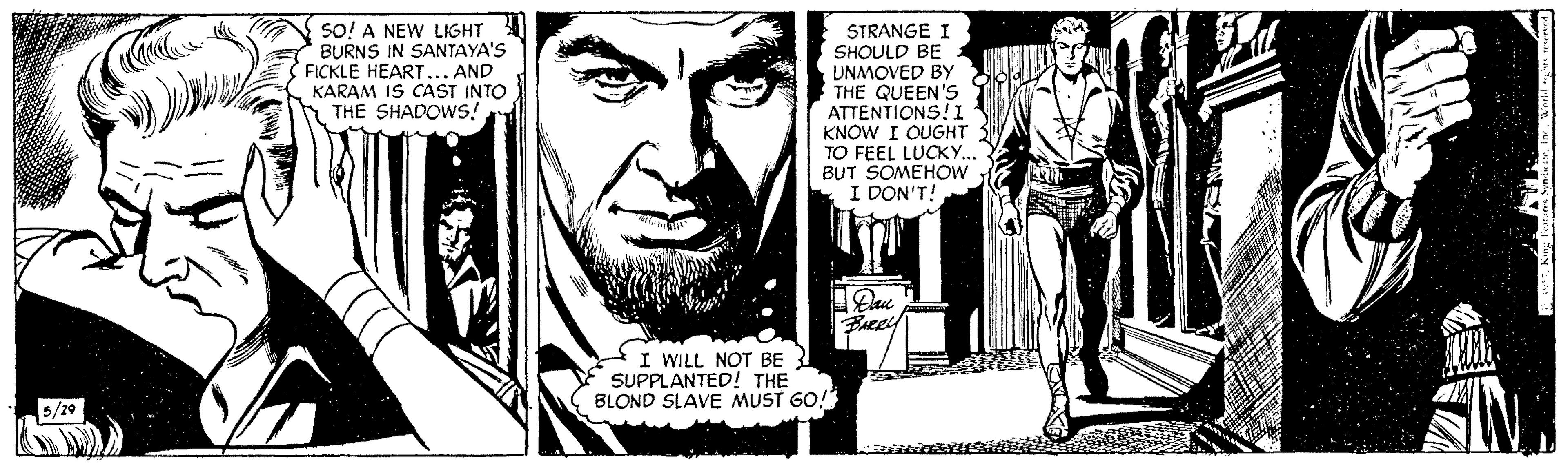 Comics OCR: SO! A NEW LIGHT BURNS IN SANTAYA'S FICKLE HEART... AND KARAM IS CAST INTO THE SHADOWS! STRANGE I SHOULD BE UNMOVED By THE QUEEN'S ATTENTIONS!I KNOW I OUGHT TO FEEL LUCKY.. BUT SOMEHOW I DON'T! I WILL NOT BE Y SUPPLANTED! THE BLOND SLAVE MUST GO! 5/29 SO! A NEW LIGHT BURNS IN SANTAYA'S FICKLE HEART... AND KARAM IS CAST INTO THE SHADOWS! STRANGE I SHOULD BE UNMOVED By THE QUEEN'S ATTENTIONS!I KNOW I OUGHT TO FEEL LUCKY.. BUT SOMEHOW I DON'T! I WILL NOT BE Y SUPPLANTED! THE BLOND SLAVE MUST GO! 5/29