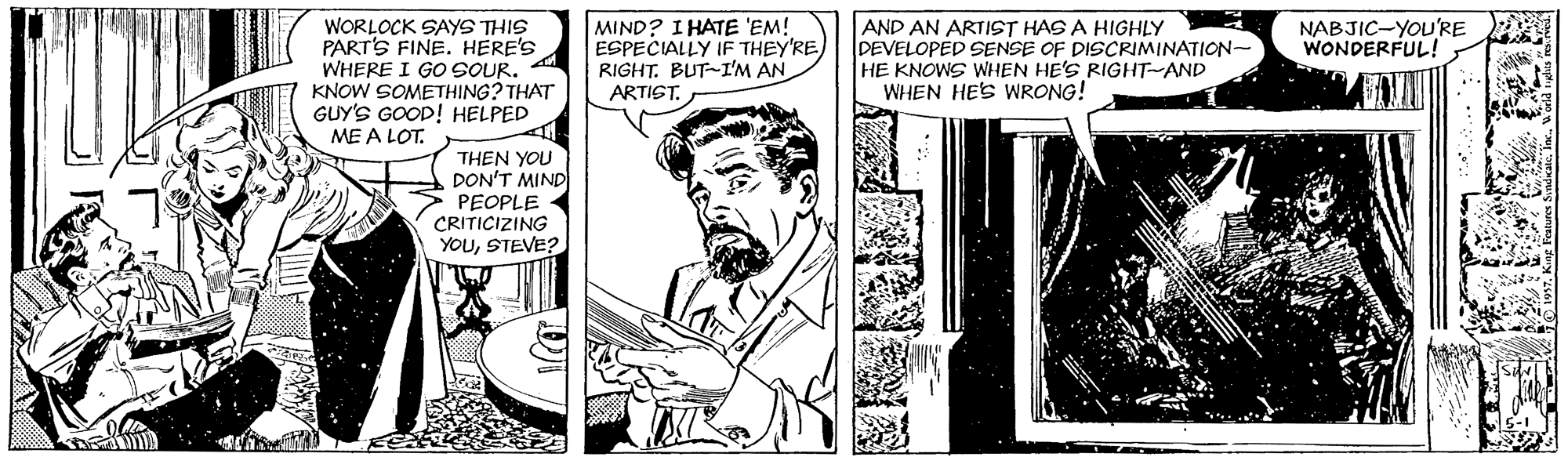 Art OCR: AND AN ARTIST HAS A HIGHLY DEVELOPED SENSE OF DISCRIMINATION- HE KNOWS WHEN HE'S RIGHT-AND WHEN HES WRONG! NABJIC-YOU'RE WONDERFUL! WORLOCK SAYS THIS PART'S FINE. HERE'S WHERE I GO SOUR. KNOW SOMETHING? THAT GUY'S GOOD! HELPED ME A LOT. MIND? I HATE 'EM! ESPECIALLY IF THEY'RE RIGHT. BUT-I'M AN ARTIST. THEN YOU DON'T MIND PEOPLE CRITICIZING YOUSTEVE?. AND AN ARTIST HAS A HIGHLY DEVELOPED SENSE OF DISCRIMINATION- HE KNOWS WHEN HE'S RIGHT-AND WHEN HES WRONG! NABJIC-YOU'RE WONDERFUL! WORLOCK SAYS THIS PART'S FINE. HERE'S WHERE I GO SOUR. KNOW SOMETHING? THAT GUY'S GOOD! HELPED ME A LOT. MIND? I HATE 'EM! ESPECIALLY IF THEY'RE RIGHT. BUT-I'M AN ARTIST. THEN YOU DON'T MIND PEOPLE CRITICIZING YOU