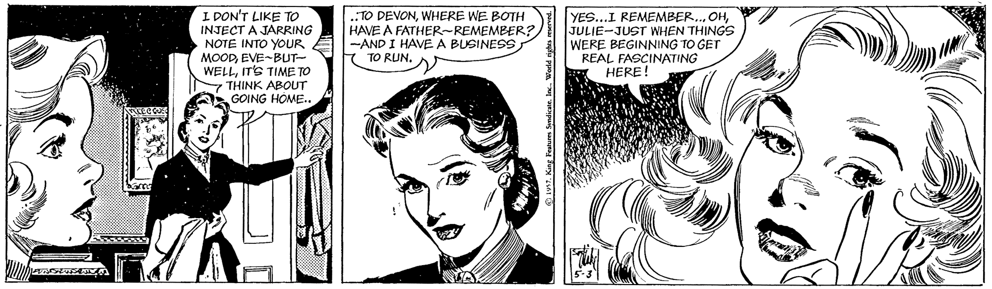 Human OCR: I DON'T LIKE TO INJECT A JARRING NOTE INTO YOUR MOODEVE-BUT- WELLIT'S TIME TO - THINK ABOUT GOING HOME.. .TO DEVONWHERE WE BOTH HAVE A FATHER-REMEMBER?) -AND I HAVE A BUSINESS YES...I REMEMBER.JULIE-JUST WHEN THINGS WERE BEGINNING TO GET REAL FASCINATING HERE! TO RUNO 1957. King Features Syndicate. In. World ig I DON'T LIKE TO INJECT A JARRING NOTE INTO YOUR MOODEVE-BUT- WELLIT'S TIME TO - THINK ABOUT GOING HOME.. .TO DEVONWHERE WE BOTH HAVE A FATHER-REMEMBER?) -AND I HAVE A BUSINESS YES...I REMEMBER.JULIE-JUST WHEN THINGS WERE BEGINNING TO GET REAL FASCINATING HERE! TO RUNO 1957. King Features Syndicate. In. World ig