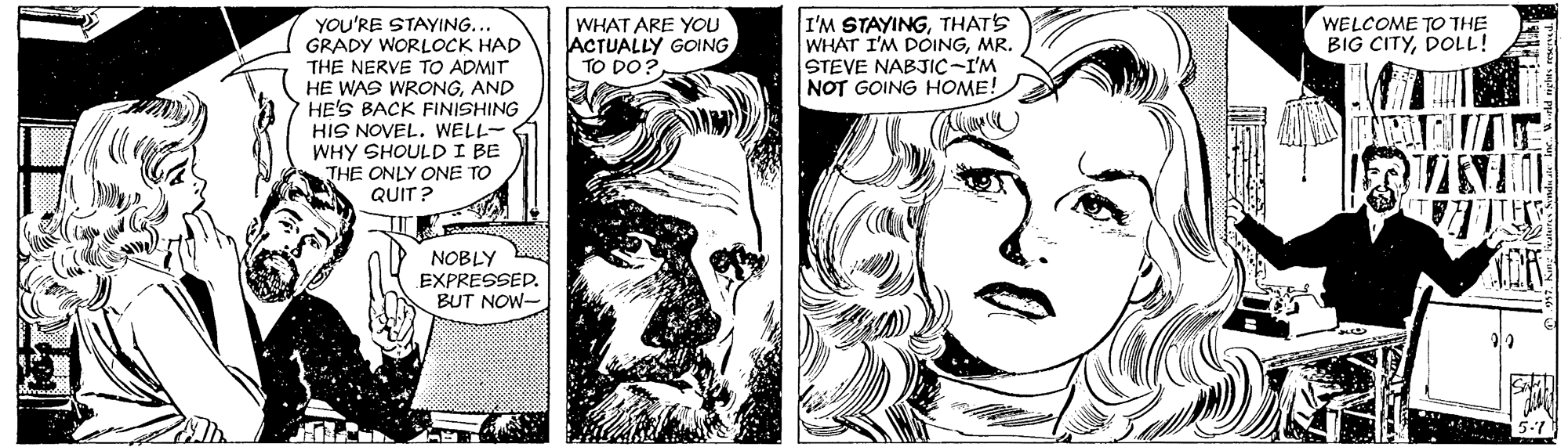 Style OCR: WHAT ARE YOU ACTUALLY GOING TO DO? I'M STAYINGTHATS WHAT I'M DOINGMR. STEVE NABJIC-I'M NOT GOING HOME! YOU'RE STAYING. GRADY WORLOCK HAD THE NERVE TO ADMIT HE WAS WRONGAND HE'S BACK FINISHING HIS NOVEL. WELL- WHY SHOULDI BE THE ONLY ONE TO QUIT ? WELCOME TO THE BIG CITYDOLL! NOBLY EXPRESSEDBUT NOW- WHAT ARE YOU ACTUALLY GOING TO DO? I'M STAYINGTHATS WHAT I'M DOINGMR. STEVE NABJIC-I'M NOT GOING HOME! YOU'RE STAYING. GRADY WORLOCK HAD THE NERVE TO ADMIT HE WAS WRONGAND HE'S BACK FINISHING HIS NOVEL. WELL- WHY SHOULDI BE THE ONLY ONE TO QUIT ? WELCOME TO THE BIG CITYDOLL! NOBLY EXPRESSEDBUT NOW-