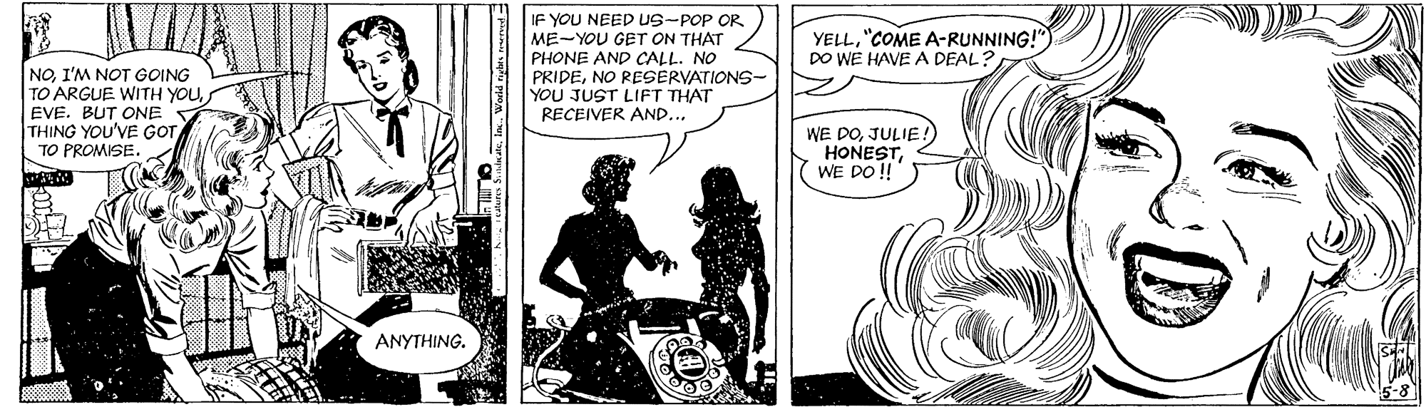 Illustration OCR: IF YOU NEED uS-POP OR ME-YOU GET ON THAT PHONE AND CALL. NO PRIDENO RESERVATIONS- YOU JUST LIFT THAT RECEIVER AND... YELL"COME A-RUNNING!") DO WE HAVE A DEAL? NOI'M NOT GOING TO ARGUE WITH YOUEVE. BUT ONE THING YOU'VE GTTO PROMISE. WE DOJULIE. HONESTWE DO !! ANYTHING. IF YOU NEED uS-POP OR ME-YOU GET ON THAT PHONE AND CALL. NO PRIDENO RESERVATIONS- YOU JUST LIFT THAT RECEIVER AND... YELL"COME A-RUNNING!") DO WE HAVE A DEAL? NOI'M NOT GOING TO ARGUE WITH YOUEVE. BUT ONE THING YOU'VE GTTO PROMISE. WE DOJULIE. HONESTWE DO !! ANYTHING.