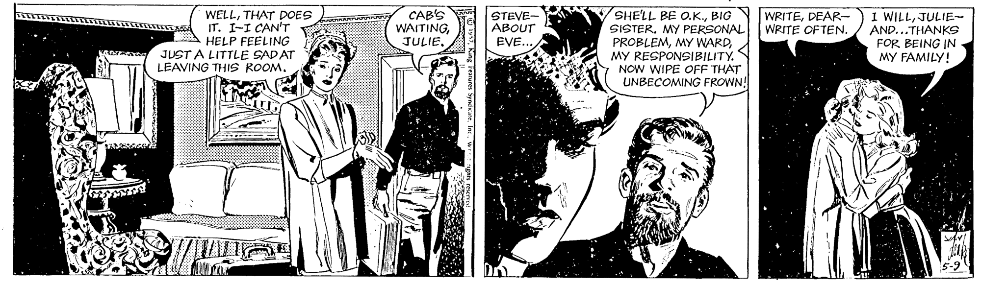 Monochrome OCR: STEVE- ABOUT EVE... SHE'LL BE O.K.DEAR- SISTER. MY PERSONAL PROBLEMMY RESPONSIBILITY. NOW WIPE OFF THAT UNBECOMING FROWN! WELLTHAT DOES IT. I-I CAN'T HELP FEELING JUST A LITTLE SADAT LEAVING THIS ROOM. CAB'S WAITINGJULIE- AND...THANKS FOR BEING IN MY FAMILY! WRITE OF TENSTEVE- ABOUT EVE... SHE'LL BE O.K.BIGN WRITEDEAR- SISTER. MY PERSONAL PROBLEMMY WARDMY RESPONSIBILITY. NOW WIPE OFF THAT UNBECOMING FROWN! WELLTHAT DOES IT. I-I CAN'T HELP FEELING JUST A LITTLE SADAT LEAVING THIS ROOM. CAB'S WAITINGI WILLJULIE- AND...THANKS FOR BEING IN MY FAMILY! WRITE OF TEN
