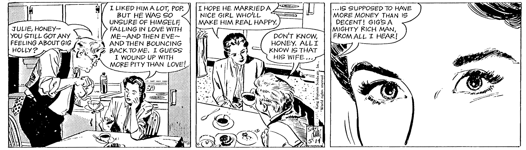 Comic book OCR: I LIKED HIMA LOTPOP. BUT HE WAS SO UNSURE OF HIMSELF FALLING IN LOVE WITH ME-AND THEN EVE- AND THEN BOUNCING E BACK TO ME. I GUESS I WOUND UP WITH MORE PITY THAN LOVE! I HOPE HE MARRIEDA NICE GIRL WHO'LL MAKE HIM REAL HAPPY. .. IS SUPPOSED TO HAVE MORE MONEY THAN IS DECENT! GIG'S A MIGHTY RICH MANFROM ALL I HEAR! JULIEHONEY- YOU STILL GOT ANY FEELING ABOUT GIG HOLLY? DON'T KNOWHONEY. ALL I KNOW IS THAT HIS WIFE I LIKED HIMA LOTPOP. BUT HE WAS SO UNSURE OF HIMSELF FALLING IN LOVE WITH ME-AND THEN EVE- AND THEN BOUNCING E BACK TO ME. I GUESS I WOUND UP WITH MORE PITY THAN LOVE! I HOPE HE MARRIEDA NICE GIRL WHO'LL MAKE HIM REAL HAPPY. .. IS SUPPOSED TO HAVE MORE MONEY THAN IS DECENT! GIG'S A MIGHTY RICH MANFROM ALL I HEAR! JULIEHONEY- YOU STILL GOT ANY FEELING ABOUT GIG HOLLY? DON'T KNOWHONEY. ALL I KNOW IS THAT HIS WIFE