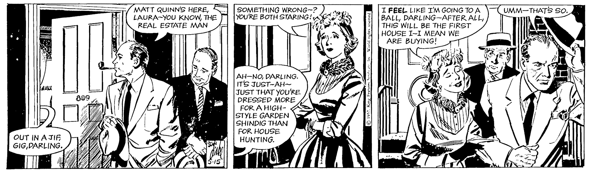 Art OCR: MATT QUINN'S HERES LAURA-YOU KNOWTHE REAL ESTATE MAN SOMETHING WRONG-? YOU'RE BOTH STARING! I FEEL LIKE I'M GOING TO A BALLTHIS WILL BE THE FIRST HOUSE I-I MEAN WE ARE BUYING! UMM-THATS so. AH-NODARLING. IT'S JUST-AH~ JUST THAT YOu'RE PRESSED MORE FOR A HIGH- STYLE GARDEN SHINDIG THAN FOR HOUSE HUNTING. 809 OUT IN A JIF GIGDARLING. MATT QUINN'S HERES LAURA-YOU KNOWTHE REAL ESTATE MAN SOMETHING WRONG-? YOU'RE BOTH STARING! I FEEL LIKE I'M GOING TO A BALLDARLING-AFTER ALLTHIS WILL BE THE FIRST HOUSE I-I MEAN WE ARE BUYING! UMM-THATS so. AH-NODARLING. IT'S JUST-AH~ JUST THAT YOu'RE PRESSED MORE FOR A HIGH- STYLE GARDEN SHINDIG THAN FOR HOUSE HUNTING. 809 OUT IN A JIF GIG