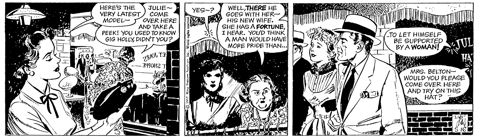 Publication OCR: HERE'S THE VERY LATESTJULIE- COME WELLTHERE HE GOES WITH HER- MODEL- OVER HERE A HIS NEW WIFE. SHE HAS A FORTUNEI HEAR. YOU'D THINK A MAN WOULD HAVE MORE PRIDE THAN... YES-? AND TAKE A PEEK! YOU USED TO KNOW GIG HOLLYDIDN'T YOU? ZAMOL T3 -3490H2 1 TO LET HIMSELF BE SUPPORTED BY A WOMAN! JUL HA MRS. BELTON- WOULD YOU PLEASE COME OVER HERE AND TRY ON THIS A HÁT? HERE'S THE VERY LATESTJULIE- COME WELLTHERE HE GOES WITH HER- MODEL- OVER HERE A HIS NEW WIFE. SHE HAS A FORTUNEI HEAR. YOU'D THINK A MAN WOULD HAVE MORE PRIDE THAN... YES-? AND TAKE A PEEK! YOU USED TO KNOW GIG HOLLYDIDN'T YOU? ZAMOL T3 -3490H2 1 TO LET HIMSELF BE SUPPORTED BY A WOMAN! JUL HA MRS. BELTON- WOULD YOU PLEASE COME OVER HERE AND TRY ON THIS A HÁT?