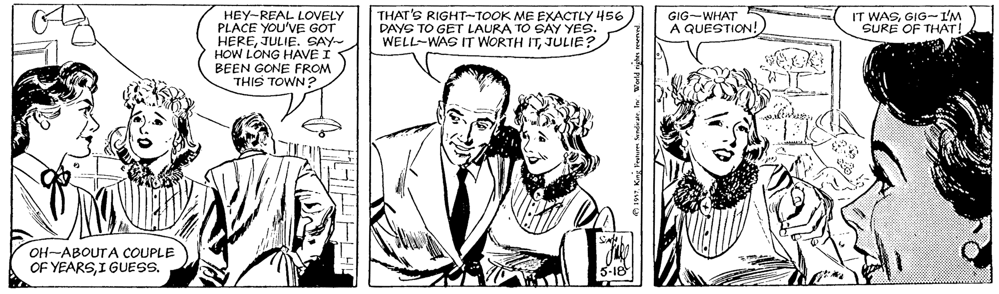 Style OCR: HEY-REAL LOVELY PLACE YOU'VE GOT HEREJULIE. SAY- HOW LONG HAVE I BEEN GONE FROM THIS TOWN? THAT'S RIGHT-TOOK ME EXACTLY 456 DAYS TO GET LAURA TO SAY YES. WELL-WAS IT WORTH ITJULIE? IT WASGIG-I'M SURE OF THAT! GIG-WHAT A QUESTION! OH-ABOUTA COUPLE OF YEARSI GUESS. HEY-REAL LOVELY PLACE YOU'VE GOT HEREJULIE. SAY- HOW LONG HAVE I BEEN GONE FROM THIS TOWN? THAT'S RIGHT-TOOK ME EXACTLY 456 DAYS TO GET LAURA TO SAY YES. WELL-WAS IT WORTH ITJULIE? IT WASGIG-I'M SURE OF THAT! GIG-WHAT A QUESTION! OH-ABOUTA COUPLE OF YEARSI GUESS.