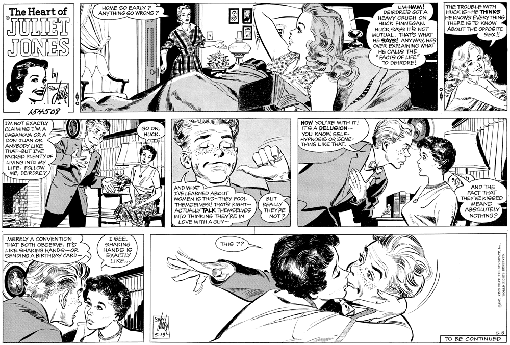 Cartoon OCR: UM-HMM! DEIRDRE'S GOT A HEAVY CRUSH ON HUCK FINNEGAN. HUCK SAYS ITS NOT MUTUAL. THATS WHAT HE SAYS! ANYWAYHES OVER EXPLAINING WHAT HE CALLS THE FACTS OF LIFE" TO DEIRDRE! HOME SO EARLY ? ANYTHING GO WRONG ? THE TROUBLE WITH HUCK IS-HE THINKS HE KNOWS EVERYTHING THERE IS TO KNOW ABOUT THE OPPOSITE SEX! The Heart of JULIET JONES by 154508 NOW YOU'RE WITH IT! IT'S A DELUSION- YOU KNOWSELF- HYPNOSIS OR SOME- THING LIKE THAT. I'M NOT EXACTLY CLAIMING I'M A CASANOVA OR A DON JUAN OR ANYBODY LIKE THAT-BUT I'VE PACKED PLENTY OF LIVING INTO MY LIFE. FOLLOW MEDEIRDRE? GO ONHUCK. AND WHAT D I'VE LEARNED ABOUT WOMEN IS THIS-THEY FOOL THEMSELVES! THATS RIGHT- ACTUALLY TALK THEMSELVES INTO THINKING THEYRE IN LOVE WITH A GUY- BUT REALLY THEY'RE NOT ? AND THE FACT THAT THEY'VE KISSED MEANS ABSOLUTELY NOTHING? MERELY A CONVENTION THAT BOTH OBSERVE. IT'S LIKE SHAKING HANDS-OR SENDING A BIRTHDAY CARD- I SEE. SHAKING HANDS IS EXACTLY LIKE.. ie SIHL 5-19 ?-19 TO BE CONTINUED 9 UM-HMM! DEIRDRE'S GOT A HEAVY CRUSH ON HUCK FINNEGAN. HUCK SAYS ITS NOT MUTUAL. THATS WHAT HE SAYS! ANYWAYHES OVER EXPLAINING WHAT HE CALLS THE FACTS OF LIFE" TO DEIRDRE! HOME SO EARLY ? ANYTHING GO WRONG ? THE TROUBLE WITH HUCK IS-HE THINKS HE KNOWS EVERYTHING THERE IS TO KNOW ABOUT THE OPPOSITE SEX! The Heart of JULIET JONES by 154508 NOW YOU'RE WITH IT! IT'S A DELUSION- YOU KNOWSELF- HYPNOSIS OR SOME- THING LIKE THAT. I'M NOT EXACTLY CLAIMING I'M A CASANOVA OR A DON JUAN OR ANYBODY LIKE THAT-BUT I'VE PACKED PLENTY OF LIVING INTO MY LIFE. FOLLOW MEDEIRDRE? GO ONHUCK. AND WHAT D I'VE LEARNED ABOUT WOMEN IS THIS-THEY FOOL THEMSELVES! THATS RIGHT- ACTUALLY TALK THEMSELVES INTO THINKING THEYRE IN LOVE WITH A GUY- BUT REALLY THEY'RE NOT ? AND THE FACT THAT THEY'VE KISSED MEANS ABSOLUTELY NOTHING? MERELY A CONVENTION THAT BOTH OBSERVE. IT'S LIKE SHAKING HANDS-OR SENDING A BIRTHDAY CARD- I SEE. SHAKING HANDS IS EXACTLY LIKE.. ie SIHL 5-19 ?-19 TO BE CONTINUED 9