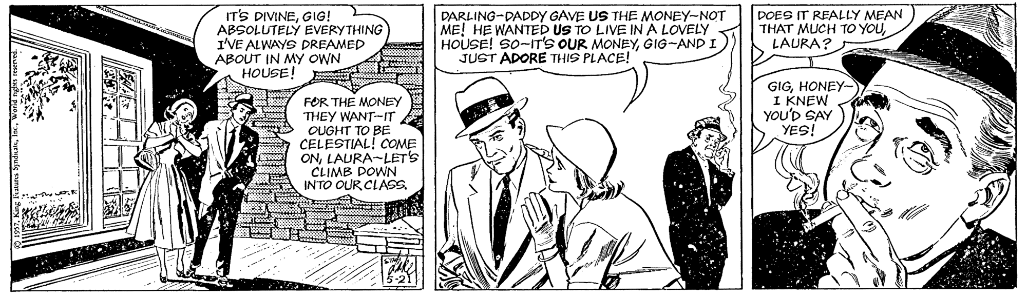 Hat OCR: IT'S DIVINEGIG! ABSOLUTELÝ EVERYTHING I'VE ALWAYS DREAMED ABOUT IN MY OWN HOUSE! DARLING-DADDY GAVE US THE MONEY-NOT ME! HE WANTED US TO LIVE IN A LOVELY HOUSE! SO-IT'S OUR MONEYGIG-AND I JUST ADORE THIS PLACE! DOES IT REALLY MEAN THAT MUCH TO YOULAURA? GIGHONEY- I KNEW YOU'D SAY YES! FOR THE MONEY THEY WANT-IT OUGHT TO BE CELESTIAL! COME ONLAURA-LETS CLIMB DOWN INTO OUR CLASS ?0080000 IT'S DIVINEGIG! ABSOLUTELÝ EVERYTHING I'VE ALWAYS DREAMED ABOUT IN MY OWN HOUSE! DARLING-DADDY GAVE US THE MONEY-NOT ME! HE WANTED US TO LIVE IN A LOVELY HOUSE! SO-IT'S OUR MONEYGIG-AND I JUST ADORE THIS PLACE! DOES IT REALLY MEAN THAT MUCH TO YOULAURA? GIGHONEY- I KNEW YOU'D SAY YES! FOR THE MONEY THEY WANT-IT OUGHT TO BE CELESTIAL! COME ONLAURA-LETS CLIMB DOWN INTO OUR CLASS ? 0080000