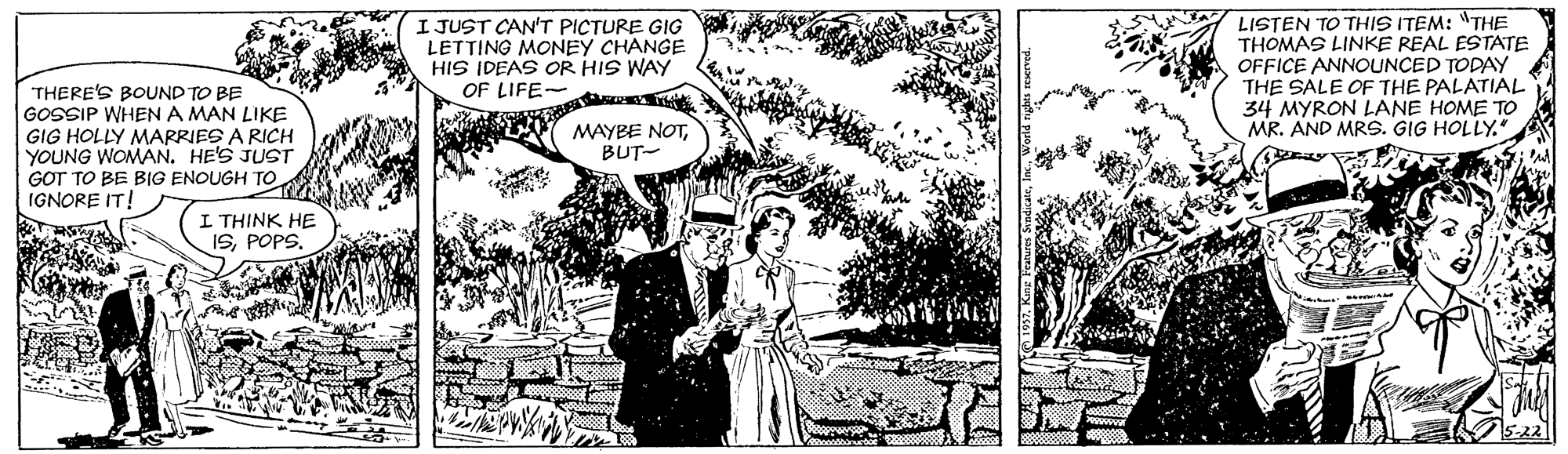 Art OCR: I JUST CAN'T PICTURE GIG LETTING MONEY CHANGE HIS IDEAS OR HIS WAY OF LIFE R LISTEN TO THIS ITEM: "THE THOMAS LINKE REAL ESTATE OFFICE ANNOUNCED TODAY THE SALE OF THE PALATIAL 34 MYRON LANE HOME TO MR. AND MRS. GIG HOLLY. THERE'S BOUND TO BE GOSSIP WHENA MAN LIKE GIG HOLLY MARRIES A RICH YOUNG WOMAN. HE'S JUST GOT TO BE BIG ENOUGH TO IGNORE IT! MAYBE NOTBUT- I THINK HE ISI JUST CAN'T PICTURE GIG LETTING MONEY CHANGE HIS IDEAS OR HIS WAY OF LIFE R LISTEN TO THIS ITEM: "THE THOMAS LINKE REAL ESTATE OFFICE ANNOUNCED TODAY THE SALE OF THE PALATIAL 34 MYRON LANE HOME TO MR. AND MRS. GIG HOLLY. THERE'S BOUND TO BE GOSSIP WHENA MAN LIKE GIG HOLLY MARRIES A RICH YOUNG WOMAN. HE'S JUST GOT TO BE BIG ENOUGH TO IGNORE IT! MAYBE NOTBUT- I THINK HE IS